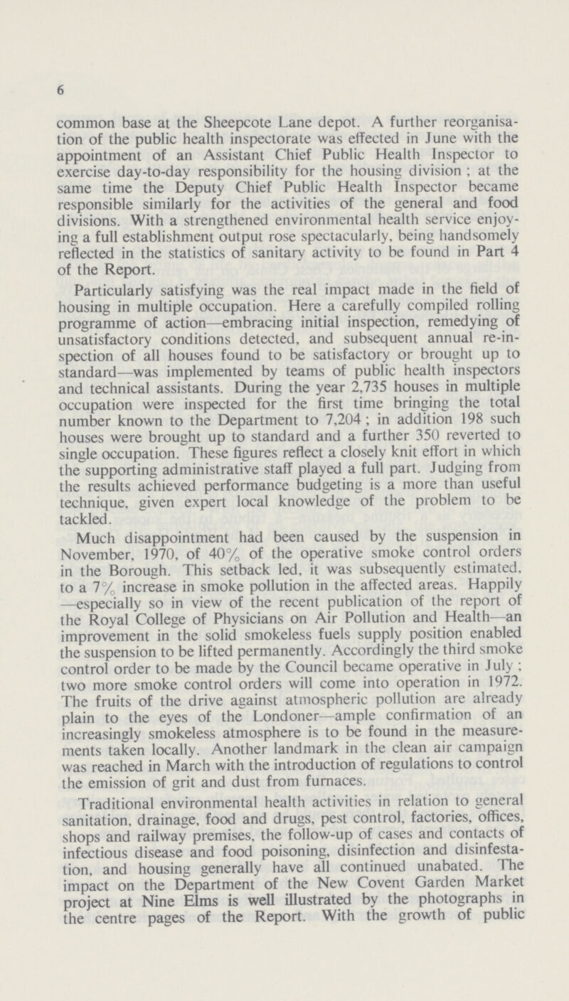 6 common base at the Sheepcote Lane depot. A further reorganisa tion of the public health inspectorate was effected in June with the appointment of an Assistant Chief Public Health Inspector to exercise day-to-day responsibility for the housing division ; at the same time the Deputy Chief Public Health Inspector became responsible similarly for the activities of the general and food divisions. With a strengthened environmental health service enjoy ing a full establishment output rose spectacularly, being handsomely reflected in the statistics of sanitary activity to be found in Part 4 of the Report. Particularly satisfying was the real impact made in the field of housing in multiple occupation. Here a carefully compiled rolling programme of action—embracing initial inspection, remedying of unsatisfactory conditions detected, and subsequent annual re-in spection of all houses found to be satisfactory or brought up to standard-—was implemented by teams of public health inspectors and technical assistants. During the year 2,735 houses in multiple occupation were inspected for the first time bringing the total number known to the Department to 7,204 ; in addition 198 such houses were brought up to standard and a further 350 reverted to single occupation. These figures reflect a closely knit effort in which the supporting administrative staff played a full part. Judging from the results achieved performance budgeting is a more than useful technique, given expert local knowledge of the problem to be tackled. Much disappointment had been caused by the suspension in November, 1970, of 40% of the operative smoke control orders in the Borough. This setback led. it was subsequently estimated, to a 7% increase in smoke pollution in the affected areas. Happily —especially so in view of the recent publication of the report of the Royal College of Physicians on Air Pollution and Health—an improvement in the solid smokeless fuels supply position enabled the suspension to be lifted permanently. Accordingly the third smoke control order to be made by the Council became operative in July ; two more smoke control orders will come into operation in 1972. The fruits of the drive against atmospheric pollution are already plain to the eyes of the Londoner—ample confirmation of an increasingly smokeless atmosphere is to be found in the measure ments taken locally. Another landmark in the clean air campaign was reached in March with the introduction of regulations to control the emission of grit and dust from furnaces. Traditional environmental health activities in relation to general sanitation, drainage, food and drugs, pest control, factories, offices, shops and railway premises, the follow-up of cases and contacts of infectious disease and food poisoning, disinfection and disinfesta tion, and housing generally have all continued unabated. The impact on the Department of the New Covent Garden Market project at Nine Elms is well illustrated by the photographs in the centre pages of the Report. With the growth of public