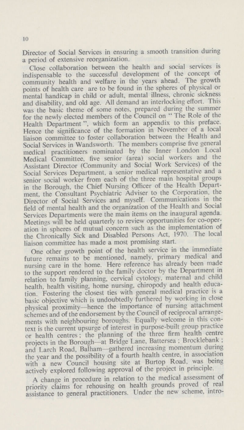 10 Director of Social Services in ensuring a smooth transition during a period of extensive reorganization. Close collaboration between the health and social services is indispensable to the successful development of the concept of community health and welfare in the years ahead. The growth points of health care are to be found in the spheres of physical or mental handicap in child or adult, mental illness, chronic sickness and disability, and old age. All demand an interlocking effort. This was the basic theme of some notes, prepared during the summer for the newly elected members of the Council on  The Role of the Health Department which form an appendix to this preface. Hence the significance of the formation in November of a local liaison committee to foster collaboration between the Health and Social Services in Wandsworth. The members comprise five general medical practitioners nominated by the Inner London Local Medical Committee, five senior (area) social workers and the Assistant Director (Community and Social Work Services) of the Social Services Department, a senior medical representative and a senior social worker from each of the three main hospital groups in the Borough, the Chief Nursing Officer of the Health Depart ment, the Consultant Psychiatric Adviser to the Corporation, the Director of Social Services and myself. Communications in the field of mental health and the organization of the Health and Social Services Departments were the main items on the inaugural agenda. Meetings will be held quarterly to review opportunities for co-oper ation in spheres of mutual concern such as the implementation of the Chronically Sick and Disabled Persons Act, 1970. The local liaison committee has made a most promising start. One other growth point of the health service in the immediate future remains to be mentioned, namely, primary medical and nursing care in the home. Here reference has already been made to the support rendered to the family doctor by the Department in relation to family planning, cervical cytology, maternal and child health, health visiting, home nursing, chiropody and health educa tion. Fostering the closest ties with general medical practice is a basic objective which is undoubtedly furthered by working in close physical proximity—hence the importance of nursing attachment schemes and of the endorsement by the Council of reciprocal arrange ments with neighbouring boroughs. Equally welcome in this con text is the current upsurge of interest in purpose-built group practice or health centres; the planning of the three firm health centre projects in the Borough—at Bridge Lane. Battersea ; Brocklebank ; and Larch Road, Balham gathered increasing momentum during the year and the possibility of a fourth health centre, in association with a new Council housing site at Burtop Road, was being actively explored following approval of the project in principle. A change in procedure in relation to the medical assessment of priority claims for rehousing on health grounds proved of real assistance to general practitioners. Under the new scheme, intro¬
