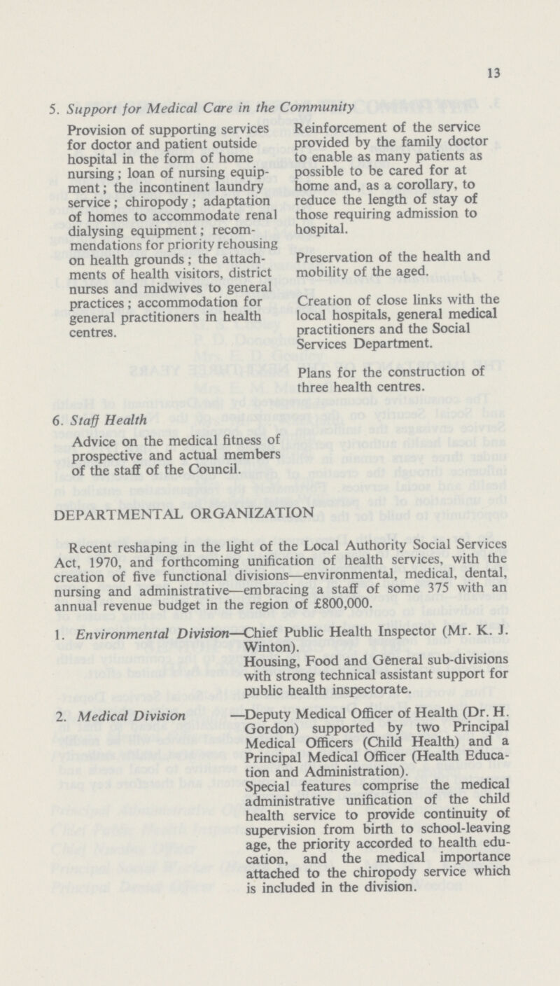 13 5. Support for Medical Care in the Community Provision of supporting services for doctor and patient outside hospital in the form of home nursing; loan of nursing equip ment; the incontinent laundry service ; chiropody ; adaptation of homes to accommodate renal dialysing equipment; recom mendations for priority rehousing on health grounds ; the attach ments of health visitors, district nurses and midwives to general practices; accommodation for general practitioners in health centres. Reinforcement of the service provided by the family doctor to enable as many patients as possible to be cared for at home and, as a corollary, to reduce the length of stay of those requiring admission to hospital. Preservation of the health and mobility of the aged. Creation of close links with the local hospitals, general medical practitioners and the Social Services Department. Plans for the construction of three health centres. 6. Staff Health Advice on the medical fitness of prospective and actual members of the staff of the Council. DEPARTMENTAL ORGANIZATION Recent reshaping in the light of the Local Authority Social Services Act, 1970, and forthcoming unification of health services, with the creation of five functional divisions—environmental, medical, dental, nursing and administrative—embracing a staff of some 375 with an annual revenue budget in the region of £800,000. 1. Environmental Division—Chief Public Health Inspector (Mr. K. J. Winton). Housing, Food and General sub-divisions with strong technical assistant support for public health inspectorate. 2. Medical Division —Deputy Medical Officer of Health (Dr. H. Gordon) supported by two Principal Medical Officers (Child Health) and a Principal Medical Officer (Health Educa tion and Administration). Special features comprise the medical administrative unification of the child health service to provide continuity of supervision from birth to school-leaving age, the priority accorded to health edu cation, and the medical importance attached to the chiropody service which is included in the division.