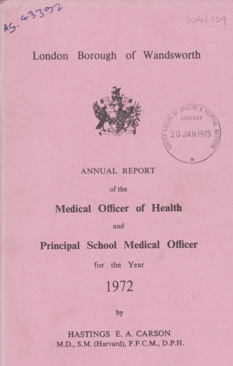 WAN 109 AS-43397 London Borough of Wandsworth ANNUAL REPORT of the Medical Officer of Health and Principal School Medical Officer for the Year 1972 by HASTINGS E. A. CARSON M.D., S.M. (Harvard), F.F.C.M., D.P.H.