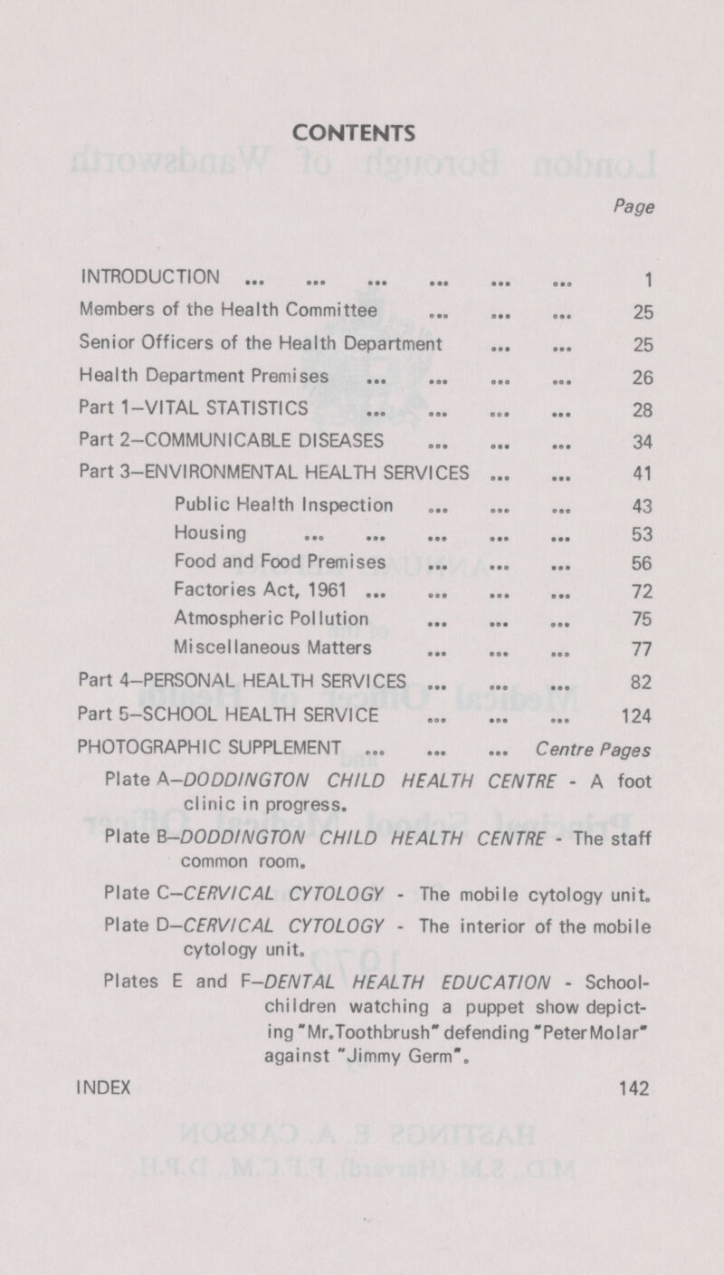 CONTENTS Page INTRODUCTION 1 Members of the Health Committee 25 Senior Officers of the Health Department 25 Health Department Premises 26 Part 1-VITAL STATISTICS 28 Part 2-COMMUNICABLE DISEASES 34 Part 3-ENVIRONMENTAL HEALTH SERVICES 41 Public Health Inspection 43 Housing 53 Food and Food Premises 56 Factories Act, 1961 72 Atmospheric Pollution 75 Miscellaneous Matters 77 Part 4—PERSONAL HEALTH SERVICES 82 Part 5—SCHOOL HEALTH SERVICE 124 PHOTOGRAPHIC SUPPLEMENT Centre Pages Plate A-DODDINGTON CHILD HEALTH CENTRE - A foot clinic in progress. Plate B-DODDINGTON CHILD HEALTH CENTRE - The staff common room. Plate C.—CERVICAL CYTOLOGY - The mobile cytology unit. Plate D-CERVICAL CYTOLOGY - The interior of the mobile cytology unit. Plates E and F-DENTAL HEALTH EDUCATION - School children watching a puppet show depict ing Mr.Toothbrush defending PeterMolar against Jimmy Germ. INDEX 142