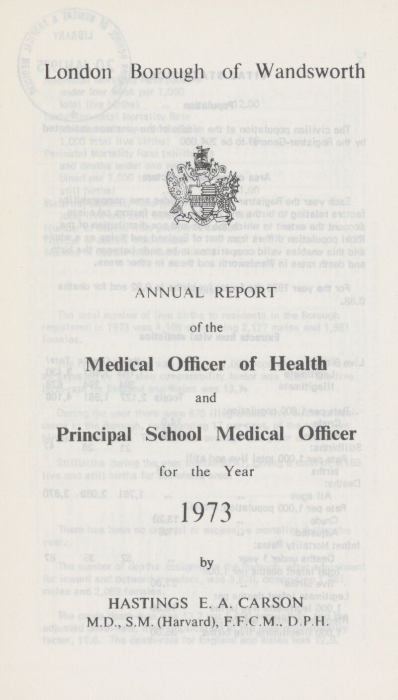 London Borough of Wandsworth ANNUAL REPORT of the Medical Officer of Health and Principal School Medical Officer for the Year 1973 by HASTINGS E. A. CARSON M.D., S.M. (Harvard), F.F.C.M.. D.P.H.