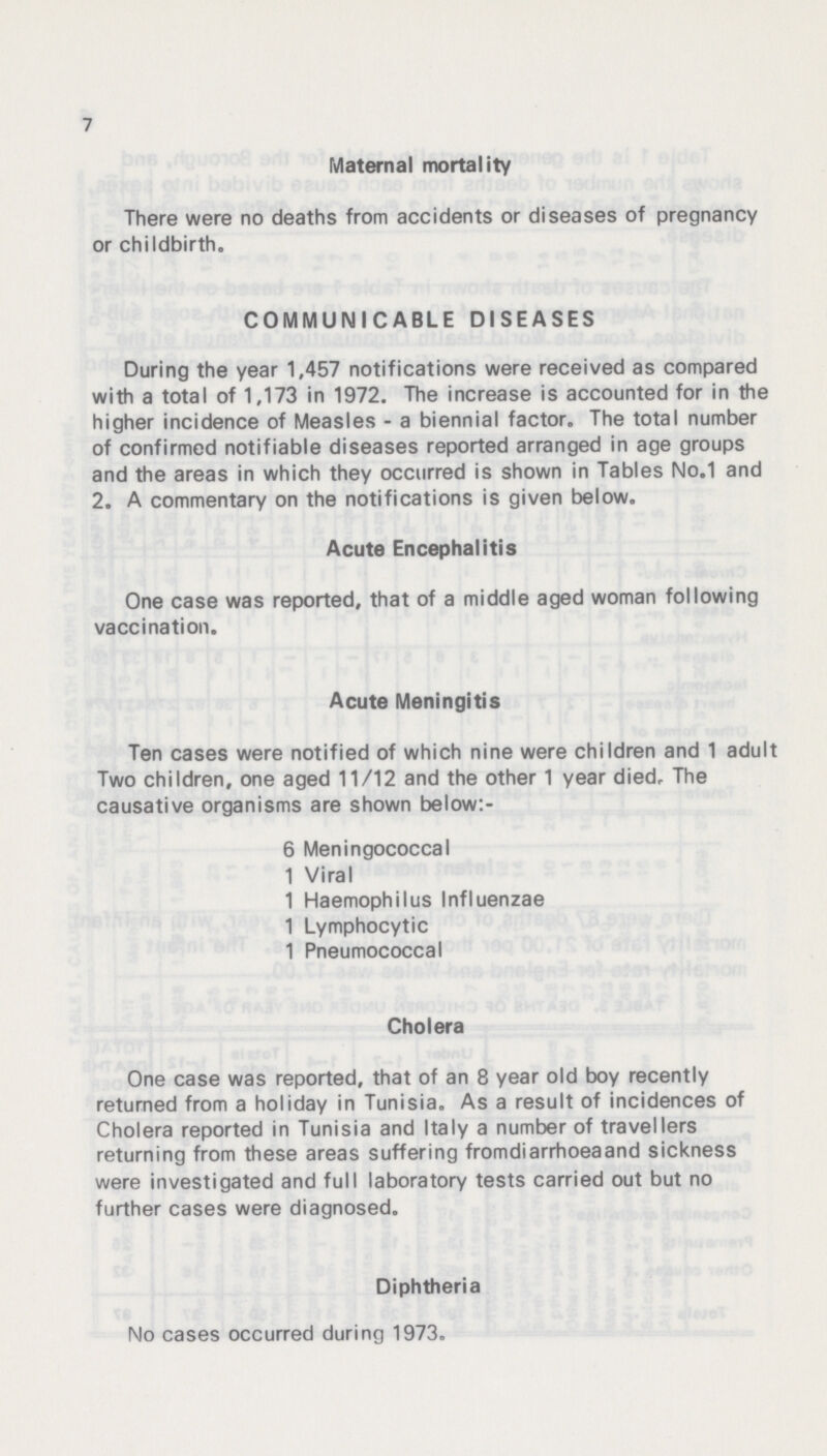 7 Maternal mortality There were no deaths from accidents or diseases of pregnancy or childbirth, COMMUNICABLE DISEASES During the year 1,457 notifications were received as compared with a total of 1,173 in 1972. The increase is accounted for in the higher incidence of Measles - a biennial factor. The total number of confirmed notifiable diseases reported arranged in age groups and the areas in which they occurred is shown in Tables No.1 and 2. A commentary on the notifications is given below. Acute Encephalitis One case was reported, that of a middle aged woman following vaccination. Acute Meningitis Ten cases were notified of which nine were children and 1 adult Two children, one aged 11/12 and the other 1 year died. The causative organisms are shown below:- 6 Meningococcal 1 Viral 1 Haemophilus Influenzae 1 Lymphocytic 1 Pneumococcal Cholera One case was reported, that of an 8 year old boy recently returned from a holiday in Tunisia. As a result of incidences of Cholera reported in Tunisia and Italy a number of travellers returning from these areas suffering fromdiarrhoea and sickness were investigated and full laboratory tests carried out but no further cases were diagnosed. Diphtheria No cases occurred during 1973.