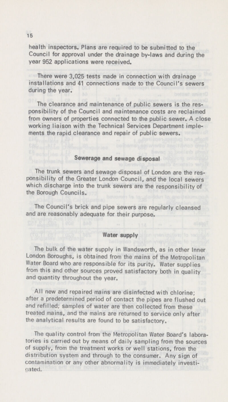 15 health inspectors. Plans are required to be submitted to the Council for approval under the drainage by-laws and during the year 952 applications were received. There were 3,025 tests made in connection with drainage installations and 41 connections made to the Council's sewers during the year. The clearance and maintenance of public sewers is the res ponsibility of the Council and maintenance costs are reclaimed from owners of properties connected to the public sewer. A close working liaison with the Technical Services Department imple ments the rapid clearance and repair of public sewers. Sewerage and sewage disposal The trunk sewers and sewage disposal of London are the res ponsibility of the Greater London Council, and the local sewers which discharge into the trunk sewers are the responsibility of the Borough Councils. The Council's brick and pipe sewers are regularly cleansed and are reasonably adequate for their purpose. Water supply The bulk of the water supply in Wandsworth, as in other Inner London Boroughs, is obtained from the mains of the Metropolitan Water Board who are responsible for its purity. Water supplies from this and other sources proved satisfactory both in quality and quantity throughout the year. All new and repaired mains are disinfected with chlorine; after a predetermined period of contact the pipes are flushed out and refilled; samples of water are then collected from these treated mains, and the mains are returned to service only after the analytical results are found to be satisfactory. The quality control from the Metropolitan Water Board's labora tories is carried out by means of daily sampling from the sources of supply, from the treatment works or well stations, from the distribution system and through to the consumer. Any sign of contamination or any other abnormality is immediately investi gated.