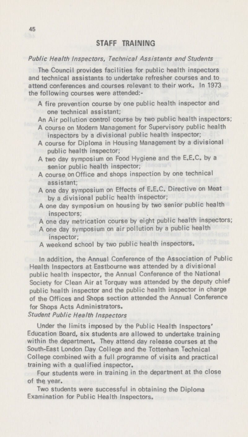 45 STAFF TRAINING Public Health Inspectors. Technical Assistants and Students The Council provides facilities for public health inspectors and technical assistants to undertake refresher courses and to attend conferences and courses relevant to their work. In 1973 the following courses were attended:- A fire prevention course by one public health inspector and one technical assistant; An Air pollution control course by two public health inspectors; A course on Modern Management for Supervisory public health inspectors by a divisional public health inspector; A course for Diploma in Housing Management by a divisional public health inspector; A two day symposium on Food Hygiene and the E.E.C. by a senior public health inspector; A course on Office and shops inspection by one technical assistant; A one day symposium on Effects of E.E.C. Directive on Meat by a divisional public health inspector; A one day symposium on housing by two senior public health inspectors; A one day metrication course by eight public health inspectors; A one day symposium on air pollution by a public health inspector; A weekend school by two public health inspectors. In addition, the Annual Conference of the Association of Public Health Inspectors at Eastbourne was attended by a divisional public health inspector, the Annual Conference of the National Society for Clean Air at Torquay was attended by the deputy chief public health inspector and the public health inspector in charge of the Offices and Shops section attended the Annual Conference for Shops Acts Administrators. Student Public Health Inspectors Under the limits imposed by the Public Health Inspectors' Education Board, six students are allowed to undertake training within the department. They attend day release courses at the South-East London Day College and the Tottenham Technical College combined with a full programme of visits and practical training with a qualified inspector. Four students were in training in the department at the close of the year. Two students were successful in obtaining the Diploma Examination for Public Health Inspectors.