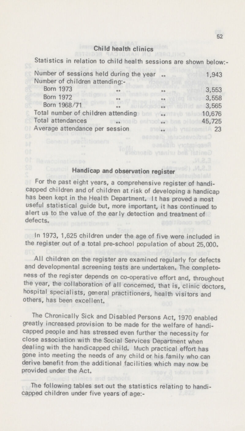 52 Child health clinics Statistics in relation to child health sessions are shown below:- Number of sessions held during the year 1,943 Number of children attending:- Born 1973 3,553 Born 1972 3,558 Born 1968/71 3,565 Total number of children attending 10,676 Total attendances 45,725 Average attendance per session 23 Handicap and observation register For the past eight years, a comprehensive register of handi capped children and of children at risk of developing a handicap has been kept in the Health Department. 11 has proved a most useful statistical guide but, more important, it has continued to alert us to the value of the early detection and treatment of defects. In 1973, 1,625 children under the age of five were included in the register out of a total pre-school population of about 25,000. All children on the register are examined regularly for defects and developmental screening tests are undertaken. The complete ness of the register depends on co-operative effort and, throughout the year, the collaboration of all concerned, that is, clinic doctors, hospital specialists, general practitioners, health visitors and others, has been excellent. The Chronically Sick and Disabled Persons Act, 1970 enabled greatly increased provision to be made for the welfare of handi capped people and has stressed even further the necessity for close association with the Social Services Department when dealing with the handicapped child. Much practical effort has gone into meeting the needs of any child or his family who can derive benefit from the additional facilities which may now be provided under the Act. The following tables set out the statistics relating to handi capped children under five years of age:-