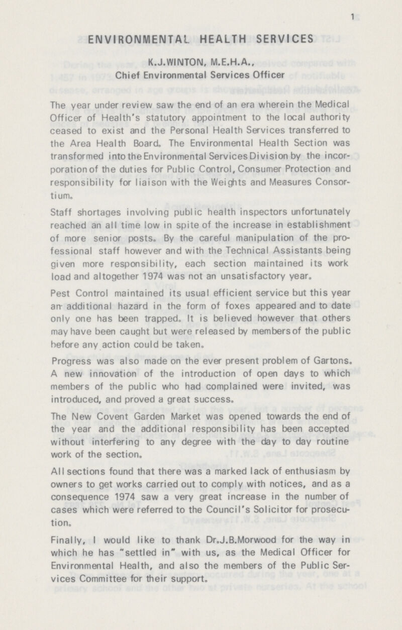 1 ENVIRONMENTAL HEALTH SERVICES K.J.WINTON, M.E.H.A., Chief Environmental Services Officer The year under review saw the end of an era wherein the Medical Officer of Health's statutory appointment to the local authority ceased to exist and the Personal Health Services transferred to the Area Health Board. The Environmental Health Section was transformed into the Environmental Services Division by the incor poration of the duties for Public Control, Consumer Protection and responsibility for liaison with the Weights and Measures Consor tium. Staff shortages involving public health inspectors unfortunately reached an all time low in spite of the increase in establishment of more senior posts. By the careful manipulation of the pro fessional staff however and with the Technical Assistants being given more responsibility, each section maintained its work load and altogether 1974 was not an unsatisfactory year. Pest Control maintained its usual efficient service but this year an additional hazard in the form of foxes appeared and to date only one has been trapped. It is believed however that others may have been caught but were released by members of the public before any action could be taken. Progress was also made on the ever present problem of Gartons. A new innovation of the introduction of open days to which members of the public who had complained were invited, was introduced, and proved a great success. The New Covent Garden Market was opened towards the end of the year and the additional responsibility has been accepted without interfering to any degree with the day to day routine work of the section. All sections found that there was a marked lack of enthusiasm by owners to get works carried out to comply with notices, and as a consequence 1974 saw a very great increase in the number of cases which were referred to the Council's Solicitor for prosecu tion. Finally, I would like to thank Dr.J.B.Morwood for the way in which he has settled in with us, as the Medical Officer for Environmental Health, and also the members of the Public Ser vices Committee for their support.