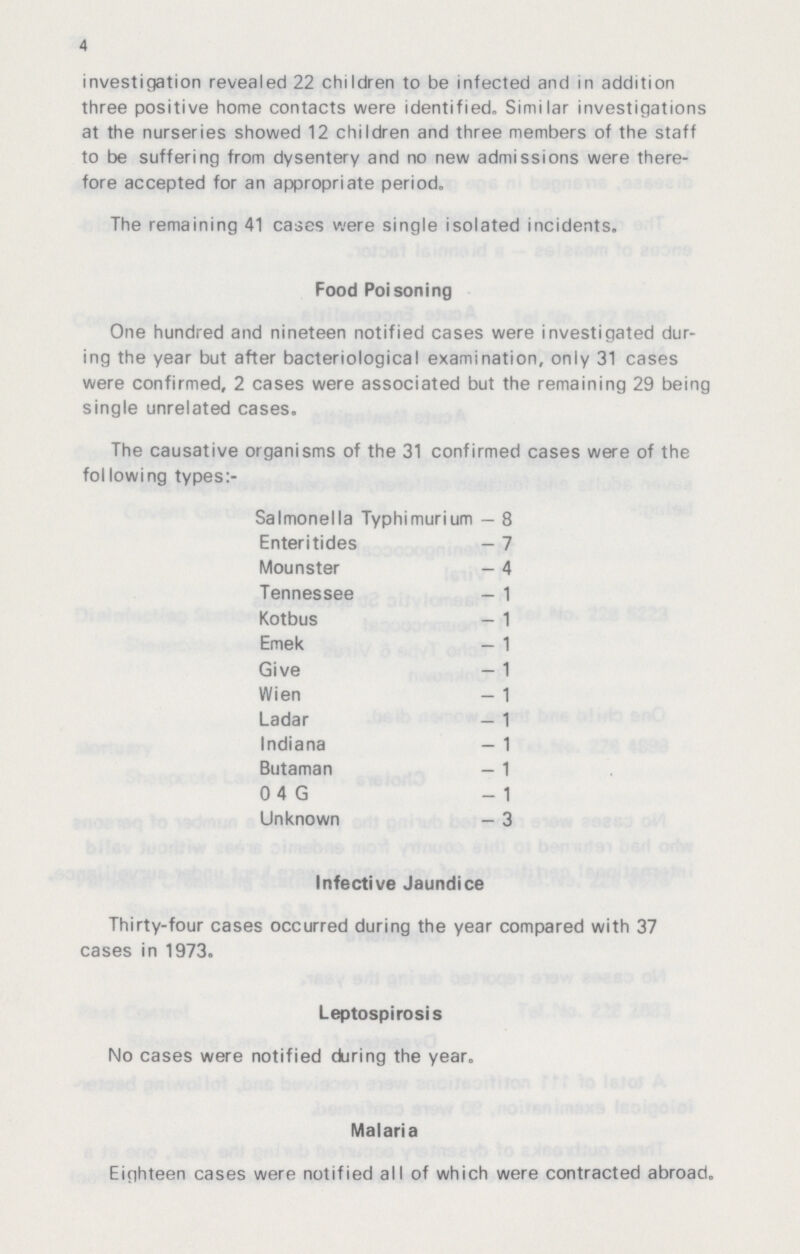 4 investigation revealed 22 children to be infected and in addition three positive home contacts were identified. Similar investigations at the nurseries showed 12 children and three members of the staff to be suffering from dysentery and no new admissions were there fore accepted for an appropriate period. The remaining 41 cases were single isolated incidents. Food Poisoning One hundred and nineteen notified cases were investigated dur ing the year but after bacteriological examination, only 31 cases were confirmed, 2 cases were associated but the remaining 29 being single unrelated cases. The causative organisms of the 31 confirmed cases were of the following types:- Salmonella Typhimurium - 8 Enteritides - 7 Mounster - 4 Tennessee - 1 Kotbus - 1 Emek - 1 Give - 1 Wien - 1 Ladar - 1 Indiana - 1 Butaman - 1 0 4 G - 1 Unknown - 3 Infective Jaundice Thirty-four cases occurred during the year compared with 37 cases in 1973. Leptospirosis No cases were notified during the year. Malaria Eighteen cases were notified all of which were contracted abroad.