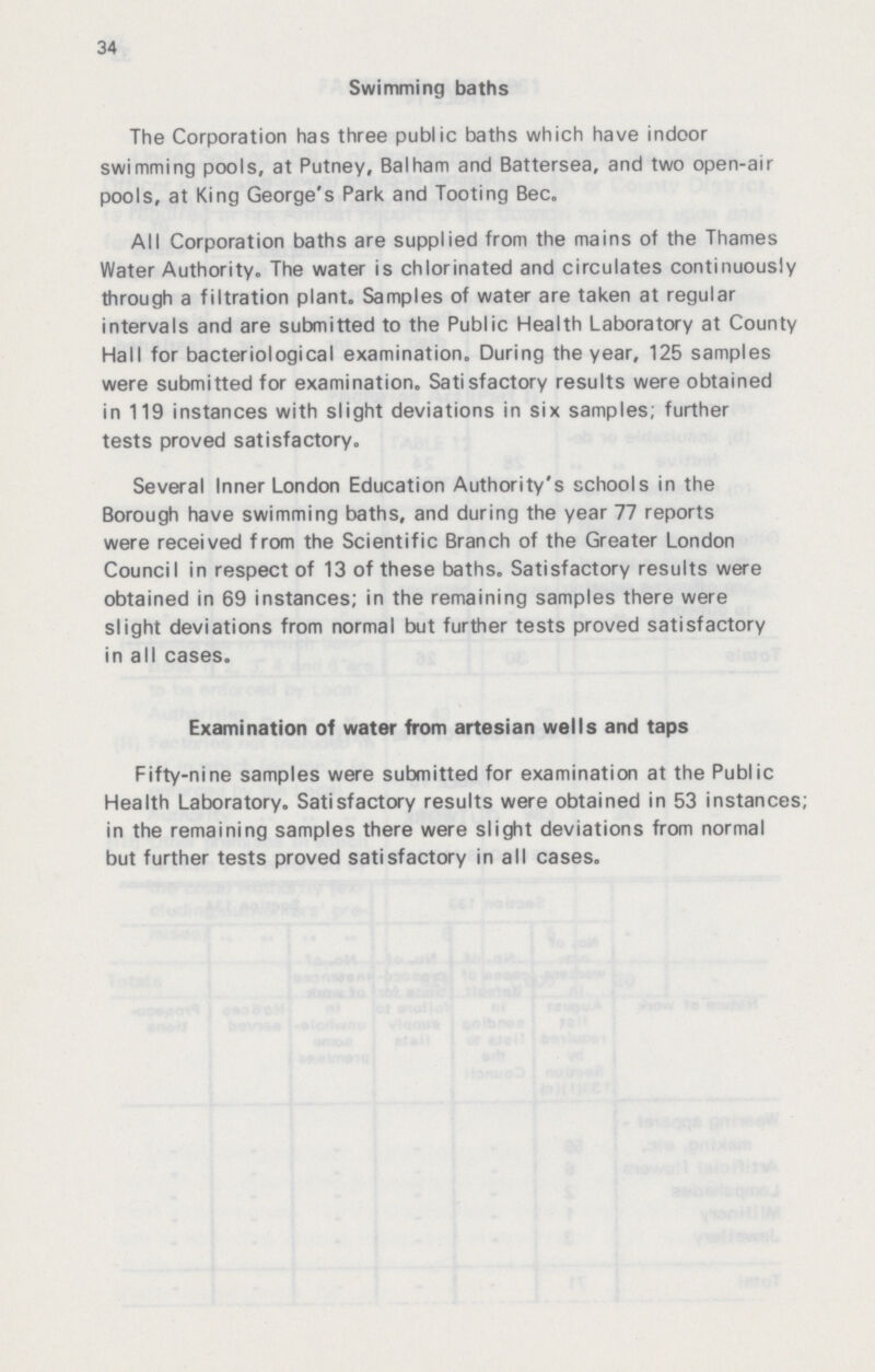 34 Swimming baths The Corporation has three public baths which have indoor swimming pools, at Putney, Balham and Battersea, and two open-air pools, at King George's Park and Tooting Bec. All Corporation baths are supplied from the mains of the Thames Water Authority. The water is chlorinated and circulates continuously through a filtration plant. Samples of water are taken at regular intervals and are submitted to the Public Health Laboratory at County Hall for bacteriological examination. During the year, 125 samples were submitted for examination. Satisfactory results were obtained in 119 instances with slight deviations in six samples; further tests proved satisfactory. Several Inner London Education Authority's schools in the Borough have swimming baths, and during the year 77 reports were received from the Scientific Branch of the Greater London Council in respect of 13 of these baths. Satisfactory results were obtained in 69 instances; in the remaining samples there were slight deviations from normal but further tests proved satisfactory in all cases. Examination of water from artesian wells and taps Fifty-nine samples were submitted for examination at the Public Health Laboratory. Satisfactory results were obtained in 53 instances; in the remaining samples there were slight deviations from normal but further tests proved satisfactory in all cases.
