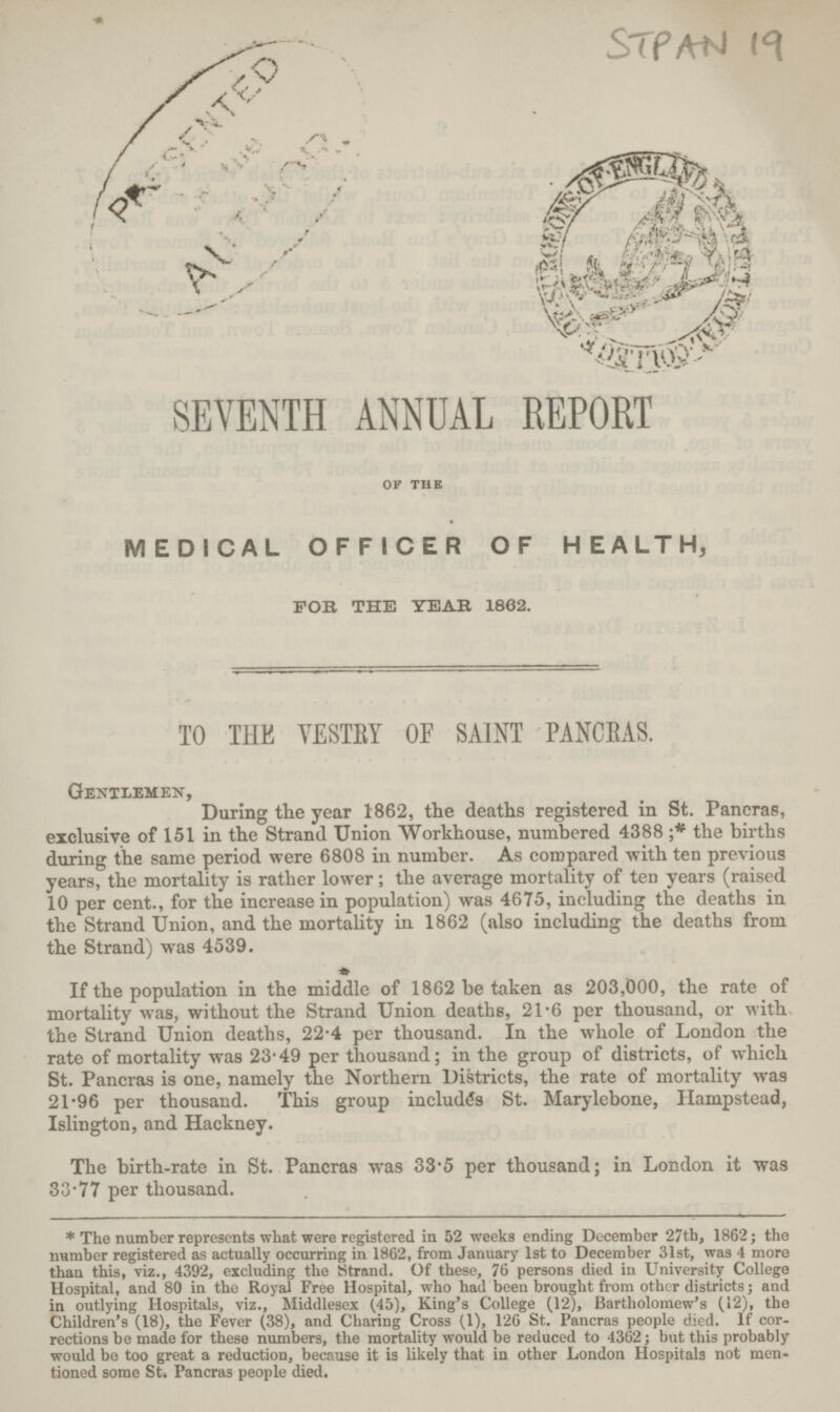 STPAN 19 SEVENTH ANNUAL REPORT of the MEDICAL OFFICER OF HEALTH, FOB THE YEAR 1862. TO THE VESTRY OF SAINT PANCRAS. Gentlemen, During the year 1862, the deaths registered in St. Paneras, exclusive of 151 in the Strand Union Workhouse, numbered 4388;* the births during the same period were 6808 in number. As compared with ten previous years, the mortality is rather lower; the average mortality of ten years (raised 10 per cent., for the increase in population) was 4675, including the deaths in the Strand Union, and the mortality in 1862 (also including the deaths from the Strand) was 4539. If the population in the middle of 1862 be taken as 203,000, the rate of mortality was, without the Strand Union deaths, 21.6 per thousand, or with the Strand Union deaths, 22.4 per thousand. In the whole of London the rate of mortality was 23.49 per thousand; in the group of districts, of which St. Pancras is one, namely the Northern Districts, the rate of mortality was 21.96 per thousand. This group includes St. Marylebone, Ilampstead, Islington, and Hackney. The birth-rate in St. Paneras was 33.5 per thousand; in London it was 33.77 per thousand. * The number represents what were registered in 52 weeks ending December 27th, 1862; the number registered as actually occurring in 1862, from January 1st to December 31st, was 4 more than this, viz., 4392, excluding the Strand. Of these, 76 persons died in University College Hospital, and 80 in the Royal Free Hospital, who had been brought from other districts; and in outlying Hospitals, viz., Middlesex (45), King's College (12), Bartholomew's (12), the Children's (18), the Fever (38), and Charing Cross (1), 126 St. Paneras people died. If cor rections be made for these numbers, the mortality would be reduced to 4362; but this probably would bo too great a reduction, because it is likely that in other London Hospitals not men tioned some St. Paneras people died.
