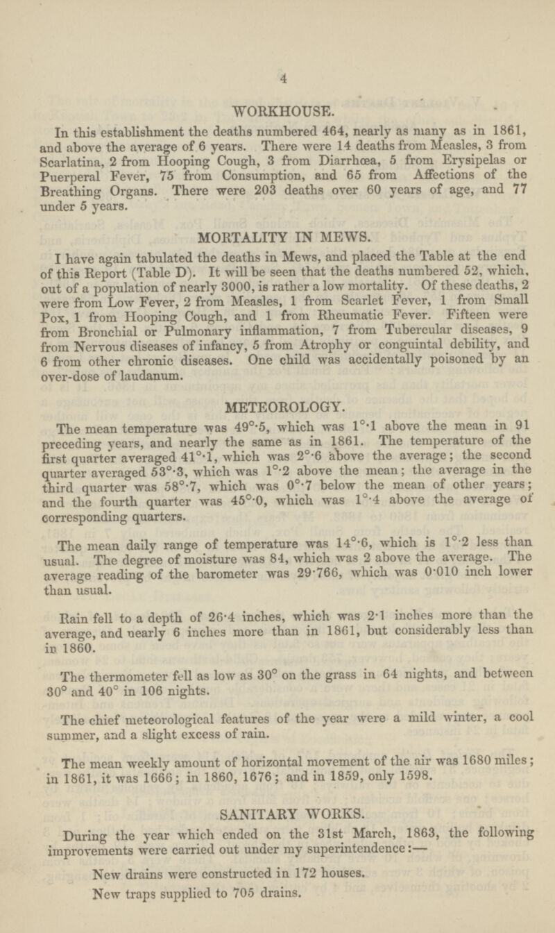 4 WORKHOUSE. In this establishment the deaths numbered 464, nearly as many as in 1861, and above the average of 6 years. There were 14 deaths from Measles, 3 from Scarlatina, 2 from Hooping Cough, 3 from Diarrhoea, 5 from Erysipelas or Puerperal Fever, 75 from Consumption, and 65 from Affections of the Breathing Organs. There were 203 deaths over 60 years of age, and 77 under 5 years. MORTALITY IN MEWS. I have again tabulated the deaths in Mews, and placed the Table at the end of this Report (Table D). It will be seen that the deaths numbered 52, which, out of a population of nearly 3000, is rather a low mortality. Of these deaths, 2 were from Low Fever, 2 from Measles, 1 from Scarlet Fever, 1 from Small Pox, 1 from Hooping Cough, and 1 from Rheumatic Fever. Fifteen were from Bronchial or Pulmonary inflammation, 7 from Tubercular diseases, 9 from Nervous diseases of infancy, 5 from Atrophy or conguintal debility, and 6 from other chronic diseases. One child was accidentally poisoned by an over-dose of laudanum. METEOROLOGY. The mean temperature was 49°.5, which was l°.l above the mean in 91 preceding years, and nearly the same as in 1861. The temperature of the first quarter averaged 41°.1, which was 2°.6 'above the average; the second quarter averaged 530.3, which was 1°.2 above the mean; the average in the third quarter was 580.7, which was 0o.7 below the mean of other years; and the fourth quarter was 45°.0, which was l0.4 above the average of corresponding quarters. The mean daily range of temperature was l4°.6, which is 10.2 less than usual. The degree of moisture was 84, which was 2 above the average. The average reading of the barometer was 29.766, which was 0.010 inch lower than usual. Rain fell to a depth of 26.4 inches, which was 2.1 inches more than the average, and nearly 6 inches more than in 1861, but considerably less than in 1860. The thermometer fell as low as 30° on the grass in 64 nights, and between 30° and 40° in 106 nights. The chief meteorological features of the year were a mild winter, a cool summer, and a slight excess of rain. The mean weekly amount of horizontal movement of the air was 1680 miles; in 1861, it was 1666; in 1860, 1676; and in 1859, only 1598. SANITARY WORKS. During the year which ended on the 31st March, 1863, the following improvements were carried out under my superintendence:— New drains were constructed in 172 houses. New traps supplied to 705 drains.