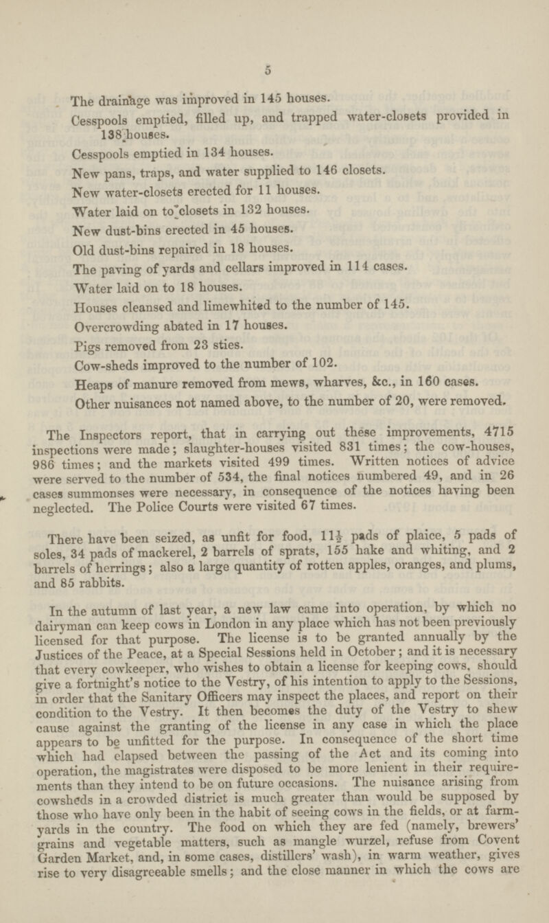5 The drairihge was improved in 145 houses. Cesspools emptied, filled up, and trapped water-closets provided in 138 houses. Cesspools emptied in 134 houses. New pans, traps, and water supplied to 146 closets. New water-closets erected for 11 houses. Water laid on to'closets in 132 houses. New dust-bins erected in 45 houses. Old dust-bins repaired in 18 houses. The paving of yards and cellars improved in 114 cases. Water laid on to 18 houses. Houses cleansed and limewhit«d to the number of 145. Overcrowding abated in 17 houses. Pigs removed from 23 sties. Cow-sheds improved to the number of 102. Heaps of manure removed from mews, wharves, &c., in 160 cases. Other nuisances not named above, to the number of 20, were removed. The Inspectors report, that in carrying out these improvements, 4715 inspections were made; slaughter-houses visited 831 times; the cow-houses, 986 times; and the markets visited 499 times. Written notices of advice were served to the number of 534, the final notices numbered 49, and in 26 cases summonses were necessary, in consequence of the notices having been neglected. The Police Courts were visited 67 times. There have been seized, as unfit for food, 111/2 pads of plaice, 5 pads of soles, 34 pads of mackerel, 2 barrels of sprats, 155 hake and whiting, and 2 barrels of herrings; also a large quantity of rotten apples, oranges, and plums, and 85 rabbits. In the autumn of last year, a new law came into operation, by which no dairyman can keep cows in London in any place which has not been previously licensed for that purpose. The license is to be granted annually by the Justices of the Peace, at a Special Sessions held in October; and it is necessary that every cowkeeper, who wishes to obtain a license for keeping cows, should give a fortnight's notice to the Vestry, of his intention to apply to the Sessions, in order that the Sanitary Officers may inspect the places, and report on their condition to the Vestry. It then becomes the duty of the Vestry to shew cause against the granting of the license in any case in which the place appears to be unfitted for the purpose. In consequence of the short time which had elapsed between the passing of the Act and its coming into operation, the magistrates were disposed to be more lenient in their require ments than they intend to be on future occasions. The nuisance arising from cowsheds in a crowded district is much greater than would be supposed by those who have only been in the habit of seeing cows in the fields, or at farm yards in the country. The food on which they are fed (namely, brewers' grains and vegetable matters, such as mangle wurzel, refuse from Covent Garden Market, and, in some cases, distillers' wash), in warm weather, gives rise to very disagreeable smells; and the close manner in which the cows are