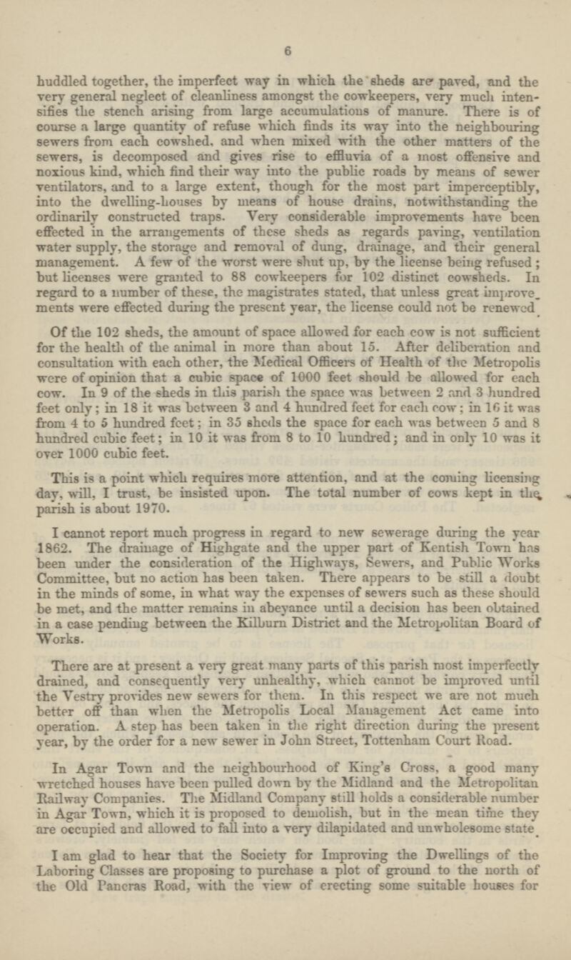 6 huddled together, the imperfect way in which the sheds are paved, and the very general neglect of cleanliness amongst the cowkeepers, very much inten sifies the stench arising from large accumulations of manure. There is of course a large quantity of refuse which finds its way into the neighbouring sewers from each cowshed, and when mixed with the other matters of the sewers, is decomposed and gives rise to effluvia of a most offensive and noxious kind, which find their way into the public roads by means of sewer ventilators, and to a large extent, though for the most part imperceptibly, into the dwelling-houses by means of house drains, notwithstanding the ordinarily constructed traps. Very considerable improvements have been effected in the arrangements of these sheds as regards paving, ventilation water supply, the storage and removal of dung, drainage, and their general management. A few of the worst were shut up, by the license being refused ; but licenses were granted to 88 cowkeepers for 102 distinct cowsheds. In regard to a number of these, the magistrates stated, that unless great improve, ments were effected during the present year, the license could not be renewed Of the 102 sheds, the amount of space allowed for each cow is not sufficient for the health of the animal in more than about 15. After deliberation and consultation with each other, the Medical Officers of Health of the Metropolis were of opinion that a cubic space of 1000 feet should be allowed for each cow. In 9 of the sheds in this parish the space was between 2 and 3 hundred feet only; in 18 it was between 3 and 4 hundred feet for each row; in 10 it was from 4 to 5 hundred feet; in 35 sheds the space for each was between 5 and 8 hundred cubic feet; in 10 it was from 8 to 10 hundred; and in only 10 was it over 1000 cubic feet. This is a point which requires more attention, and at the coming licensing day, will, I trust, be insisted upon. The total number of cows kept in the parish is about 1970. I cannot report much progress in regard to new sewerage during the year 1862. The drainage of Highgate and the upper part of Kentish Town has been under the consideration of the Highways, Sewers, and Public Works Committee, but no action has been taken. There appears to be still a doubt in the minds of some, in what way the expenses of sewers such as these should be met, and the matter remains in abeyance until a decision has been obtained in a case pending between the Kilburn District and the Metropolitan Board of Works. There are at present a very great many parts of this parish most imperfectly drained, and consequently very unhealthy, which cannot be improved until the Vestry provides new sewers for them. In this respect we are not much better off than when the Metropolis Local Management Act came into operation. A step has been taken in the right direction during the present year, by the order for a new sewer in John Street, Tottenham Court Road. In Agar Town and the neighbourhood of King's Cross, a good many wretched houses have been pulled down by the Midland and the Metropolitan Railway Companies. The Midland Company still holds a considerable number in Agar Town, which it is proposed to demolish, but in the mean time they are occupied and allowed to fall into a very dilapidated and unwholesome state. I am glad to hear that the Society for Improving the Dwellings of the Laboring Classes are proposing to purchase a plot of ground to the north of the Old Pancras Road, with the view of erecting some suitable houses for