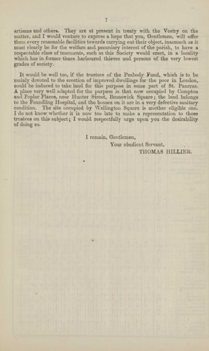 7 artisans and others. They are at present in treaty with the Vestry on the matter, and I would venture to express a hope that you, Gentlemen, will offer them every reasonable facilities towards carrying out their object, inasmuch as it must clearly be for the welfare and. pecuniary interest of the parish, to have a respectable class of tenements, such as this Society would erect, in a locality which has in former times harboured thieves and persons of the very lowest grades of society. It would be well too, if the trustees of the Peabody Fund, which is to be mainly devoted to the erection of improved dwellings for the poor in London, could be induced to take land for this purpose in some part of St. Pancras. A place very well adapted for the purpose is that now occupied by Compton and Poplar Places, near Hunter Street, Brunswick Square; the land belongs to the Foundling Hospital, and the houses on it are in a very defective sanitary condition. The site occupied by Wellington Square is another eligible one. I do not know whether it is now too late to make a representation to those trustees on this subject; I would respectfully urge upon you the desirability of doing so. I remain, Gentlemen, Your obedient Servant, THOMAS I1ILLIER.