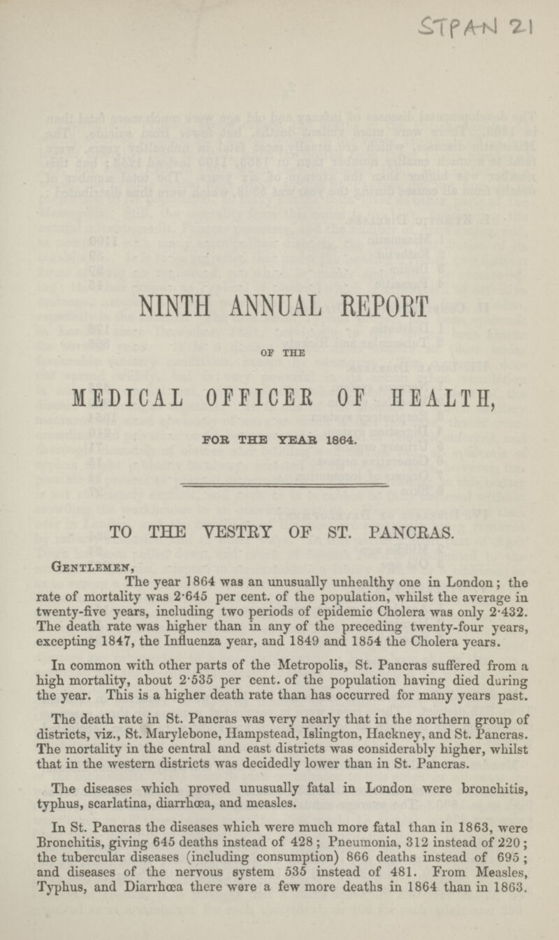 £TPA~nI %\ NINTH ANNUAL REPORT OF THE MEDICAL OFFICES OF HEALTH, FOR THE YEAR 1864. TO THE VESTEY OF ST. PANCEAS. Gentlemen, The year 1864 was an unusually unhealthy one in London; the rate of mortality was 2.645 per cent. of the population, whilst the average in twenty-five years, including two periods of epidemic Cholera was only 2.432. The death rate was higher than in any of the preceding twenty-four years, excepting 1847, the Influenza year, and 1849 and 1854 the Cholera years. In common with other parts of the Metropolis, St. Pancras suffered from a high mortality, about 2.535 per cent. of the population having died during the year. This is a higher death rate than has occurred for many years past. The death rate in St. Pancras was very nearly that in the northern group of districts, viz., St. Marylebone, Hampstead, Islington, Hackney, and St. Pancras. The mortality in the central and east districts was considerably higher, whilst that in the western districts was decidedly lower than in St. Pancras. The diseases which proved unusually fatal in London were bronchitis, typhus, scarlatina, diarrhoea, and measles. In St. Pancras the diseases which were much more fatal than in 1863, were Bronchitis, giving 645 deaths instead of 428 ; Pneumonia, 312 instead of 220; the tubercular diseases (including consumption) 866 deaths instead of 695; and diseases of the nervous system 535 instead of 481. From Measles, Typhus, and Diarrhoea there were a few more deaths in 1864 than in 1863.