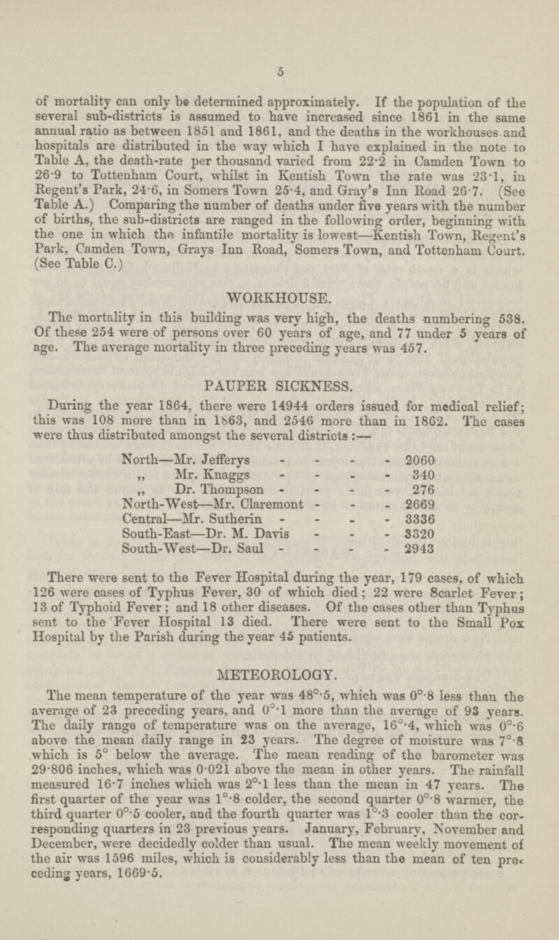 5 of mortality can only be determined approximately. If the population of the several sub-districts is assumed to have increased since 1861 in the same annual ratio as between 1851 and 1861, and the deaths in the workhouses and hospitals are distributed in the way which I have explained in the note to Table A, the death-rate per thousand varied from 22.2 in Camden Town to 26 9 to Tottenham Court, whilst in Kentish Town the rate was 23.1, in Regent's Park, 24.6, in Somers Town 25.4, and Gray's Inn Road 26.7. (See Table A.) Comparing the number of deaths under five years with the number of births, the sub-districts are ranged in the following order, beginning with the one in which the infantile mortality is lowest—Kentish Town, Regent's Park, Camden Town, Grays Inn Road, Somers Town, and Tottenham Court. (See Table C.) WORKHOUSE. The mortality in this building was very high, the deaths numbering 538. Of these 254 were of persons over 60 years of age, and 77 under 5 years of age. The average mortality in three preceding years was 457. PAUPER SICKNESS. During the year 1864, there were 14944 orders issued for medical relief; this was 108 more than in 1663, and 2546 more than in 1862. The cases were thus distributed amongst the several districts:— North—Mr. JefFerys 2060 „ Mr. Knaggs 340 „ Dr. Thompson 276 North-West—Mr. Claremont 2669 Central—Mr. Sutherin 3336 South-East—Dr. M. Davis 3320 South-West—Dr. Saul 2943 There were sent to the Fever Hospital during the year, 179 cases, of which 126 were cases of Typhus Fever, 30 of which died; 22 were Scarlet Fever; 13 of Typhoid Fever ; and 18 other diseases. Of the cases other than Typhus sent to the Fever Hospital 13 died. There were sent to the Small Pox Hospital by the Parish during the year 45 patients. METEOROLOGY. The mean temperature of the year was 48°.5, which was 0°.8 less than the average of 23 preceding years, and 0o.l more than the average of 93 years. The daily range of temperature was on the average, 16°.4, which was 0°.6 above the mean daily range in 23 years. The degree of moisture was 7°.8 which is 5° below the average. The mean reading of the barometer was 29.806 inches, which was 0.021 above the mean in other years. The rainfall measured 16.7 inches which was 20.1 less than the mean in 47 years. The first quarter of the year was l°.8 colder, the second quarter 0°.8 warmer, the third quarter 0°.5 cooler, and the fourth quarter was l°.3 cooler than the cor responding quarters in 23 previous years. January, February, November and December, were decidedly colder than usual. The mean weekly movement of the air was 1596 miles, which is considerably less than the mean of ten pro ceding years, 1669.5.