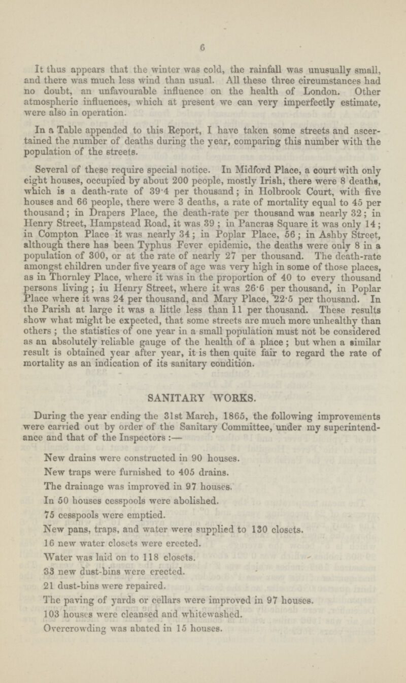 6 It thus appears that the winter was cold, the rainfall was unusually small, and there was much less wind than usual. All these three circumstances had no doubt, an unfavourable influence on the health of London. Other atmospheric influences, which at present we can very imperfectly estimate, were also in operation. In a Table appended to this Report, I have taken some streets and ascer tained the number of deaths during the year, comparing this number with the population of the streets. Several of these require special notice. In Midford Place, a court with only eight houses, occupied by about 200 people, mostly Irish, there were 8 deaths, which is a death-rate of 39.4 per thousand; in Holbrook Court, with five houses and 66 people, there were 3 deaths, a rate of mortality equal to 45 per thousand; in Drapers Place, the death-rate per thousand was nearly 32; in Henry Street, Hampstead Road, it was 39; in Pancras Square it was only 14; in Compton Place it was nearly 34; in Poplar Place, 56 ; in Ashby Street, although there has been Typhus Fever epidemic, the deaths were only 8 in a population of 300, or at the rate of nearly 27 per thousand. The death-rate amongst children under five years of age was very high in some of those places, as in Thornley Place, where it was in the proportion of 40 to every thousand persons living ; iu Henry Street, where it was 26.6 per thousand, in Poplar Place where it was 24 per thousand, and Mary Place, 22.5 per thousand. In the Parish at large it was a little less than 11 per thousand. These results show what might be expected, that some streets are much more unhealthy than others ; the statistics of one year in a small population must not be considered as an absolutely reliable gauge of the health of a place ; but when a similar result is obtained year after year, it is then quite fair to regard the rate of mortality as an indication of its sanitary condition. SANITARY WORKS. During the year ending the 31st March, 1865, the following improvements were carried out by order of the Sanitary Committee, under my superintend ence and that of the Inspectors:— New drains were constructed in 90 houses. New traps were furnished to 405 drains. The drainage was improved in 97 houses. In 50 houses cesspools were abolished. 75 cesspools were emptied. New pans, traps, and water were supplied to 130 closets. 16 new water closets were erected. Water was laid on to 118 closets. 33 new dust-bins were erected. 21 dust-bins were repaired. The paving of yards or cellars were improved in 97 houses. 103 houses were cleansed and whitewashed. Overcrowding was abated in 15 houses.