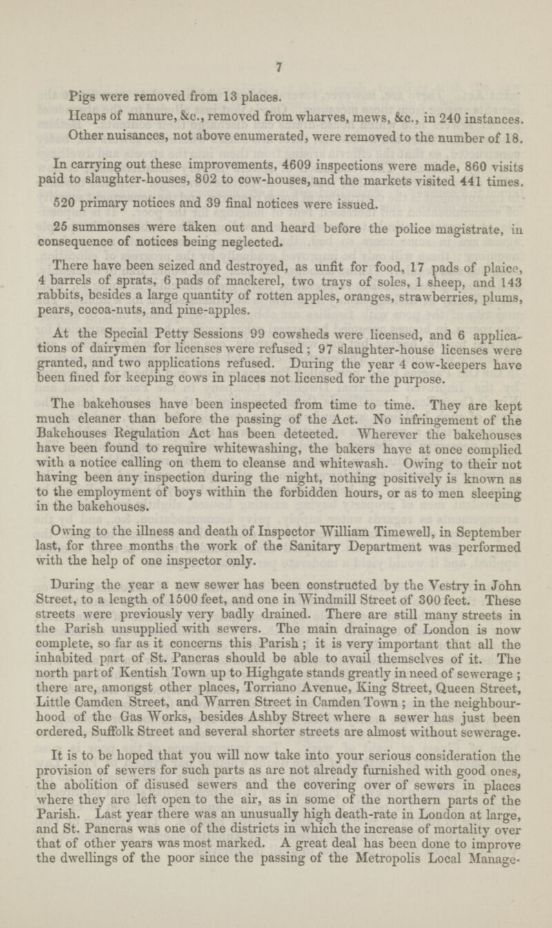 7 Pigs were removed from 13 places. Heaps of manure, &c., removed from wharves, mews, &c., in 240 instances. Other nuisances, not above enumerated, were removed to the number of 18. In carrying out these improvements, 4609 inspections were made, 860 visits paid to slaughter-houses, 802 to cow-houses, and the markets visited 441 times. 520 primary notices and 39 final notices were issued. 25 summonses were taken out and heard before the police magistrate, in consequence of notices being neglected. There have been seized and destroyed, as unfit for food, 17 pads of plaice, 4 barrels of sprats, 6 pads of mackerel, two trays of soles, 1 sheep, and 143 rabbits, besides a large quantity of rotten apples, oranges, strawberries, plums, pears, cocoa-nuts, and pine-apples. At the Special Petty Sessions 99 cowsheds were licensed, and 6 applica tions of dairymen for licenses were refused; 97 slaughter-house licenses were granted, and two applications refused. During the year 4 cow-keepers have been fined for keeping cows in places not licensed for the purpose. The bakehouses have been inspected from time to time. They are kept much cleaner than before the passing of the Act. No infringement of the Bakehouses Regulation Act has been detected. Wherever the bakehouses have been found to require whitewashing, the bakers have at once complied with a notice calling on them to cleanse and whitewash. Owing to their not having been any inspection during the night, nothing positively is known as to the employment of boys within the forbidden hours, or as to men sleeping in the bakehouses. Owing to the illness and death of Inspector William Timewell, in September last, for three months the work of the Sanitary Department was performed with the help of one inspector only. During the year a new sewer has been constructed by the Vestry in John Street, to a length of 1500 feet, and one in Windmill Street of 300 feet. These streets were previously very badly drained. There are still many streets in the Parish unsupplied with sewers. The main drainage of London is now complete, so far as it concerns this Parish ; it is very important that all the inhabited part of St. Pancras should be able to avail themselves of it. The north part of Kentish Town up to Highgate stands greatly in need of sewerage ; there are, amongst other places, Torriano Avenue, King Street, Queen Street, Little Camden Street, and Warren Street in Camden Town ; in the neighbour hood of the Gas Works, besides Ashby Street where a sewer has just been ordered, Suffolk Street and several shorter streets are almost without sewerage. It is to be hoped that you will now take into your serious consideration the provision of sewers for such parts as are not already furnished with good ones, the abolition of disused sewers and the covering over of sewers in places where they are left open to the air, as in some of the northern parts of the Parish. Last year there was an unusually high death-rate in London at large, and St. Pancras was one of the districts in which the increase of mortality over that of other years was most marked. A great deal has been done to improve the dwellings of the poor since the passing of the Metropolis Local Manage-