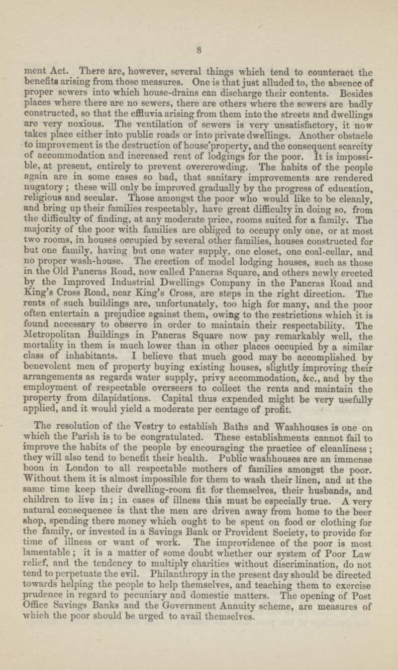 8 merit Act. There arc, however, several things which tend to counteract the benefits arising from those measures. One is that just alluded to, the absencc of proper sewers into which house-drains can discharge their contents. Besides places where there are no sewers, there are others where the sewers are badly constructed, so that the effluvia arising from them into the streets and dwellings are very noxious. The ventilation of sewers is very unsatisfactory, it now takes place either into public roads or into private dwellings. Another obstacle to improvement is the destruction of house'property, and the consequent scarcity of accommodation and increased rent of lodgings for the poor. It is impossi ble, at present, entirely to prevent overcrowding. The habits of the people again are in some cases so bad, that sanitary improvements are rendered nugatory ; these will only be improved gradually by the progress of education, religious and secular. Those amongst the poor who would like to be cleanly, and bring up their families respectably, have great difficulty in doing so. from the difficulty of finding, at any moderate price, rooms suited for a family. The majority of the poor with families are obliged to occupy only one, or at most two rooms, in houses occupied by several other families, houses constructed for but one family, having but one water supply, one closet, one coal-cellar, and no proper wash-house. The erection of model lodging houses, such as those in the Old Pancras Road, now called Pancras Square, and others newly erected by the Improved Industrial Dwellings Company in the Pancras Road and King's Cross Road, near King's Cross, are steps in the right direction. The rents of such buildings are, unfortunately, too high for many, and the poor often entertain a prejudice against them, owing to the restrictions which it is found necessary to observe in order to maintain their respectability. The Metropolitan Buildings in Pancras Square now pay remarkably well, the mortality in them is much lower than in other places occupied by a similar class of inhabitants. I believe that much good may be accomplished by benevolent men of property buying existing houses, slightly improving their arrangements as regards water supply, privy accommodation, &c., and by the employment of respectable overseers to collect the rents and maintain the property from dilapidations. Capital thus expended might be very usefully applied, and it would yield a moderate per centage of profit. The resolution of the Vestry to establish Baths and Washhouses is one on which the Parish is to be congratulated. These establishments cannot fail to improve the habits of the people by encouraging the practice of cleanliness ; they will also tend to benefit their health. Public washhouses are an immense boon in London to all respectable mothers of families amongst the poor. Without them it is almost impossible for them to wash their linen, and at the same time keep their dwelling-room fit for themselves, their husbands, and children to live in; in cases of illness this must be especially true. A very natural consequence is that the men are driven away from home to the beer shop, spending there money which ought to be spent on food or clothing for the family, or invested in a Savings Bank or Provident Society, to provide for time of illness or want of work. The improvidence of the poor is most lamentable; it is a matter of some doubt whether our system of Poor Law relief, and the tendency to multiply charities without discrimination, do not tend to perpetuate the evil. Philanthropy in the present day should be directed towards helping the people to help themselves, and teaching them to exercise prudence in regard to pecuniary and domestic matters. The opening of Post Office Savings Banks and the Government Annuity scheme, are measures of which the poor should be urged to avail themselves.