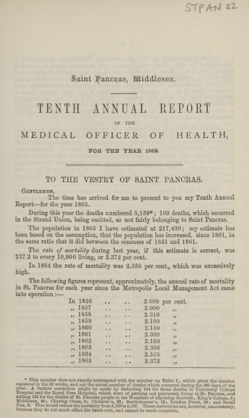 STPAN 22 Saint Pancras, Middlesex. TENTH ANNUAL REPORT of the MEDICAL OFFICER OF HEALTH, FOR THE YEAR 1865. TO THE VESTRY OF SAINT PANCRAS. Gentlemen, The time has arrived for me to present to you my Tenth Annual Report—for the year 1865. During this year the deaths numbered 5,159*; 100 deaths, which occurred in the Strand Union, being omitted, as not fairly belonging to Saint Pancras. The population in 1865 I have estimated at 217,430; my estimate has been based on the assumption, that the population has increased, since 1861, in the same ratio that it did between the censuses of 1851 and 1861. The rate of mortality during last year, if this estimate is correct, was 237.2 to every 10,000 living, or 2.372 per cent. In 1864 the rate of mortality was 2.535 per cent., which was excessively high. The following figures represent, approximately, the annual rate of mortality in St. Pancras for each year since the Metropolis Local Management Act came into operation:— In 1856 2.000 per cent. „ 1857 2.000 „ „ 1858 2.310 ,, „ 1859 2.190 „ „ I860 2.150 „ „ 1861 2.300 „ „ 1862 2.160 ,, „ 1863 2.306 „ „ 1864 2.535 „ „ 1865 2.372 „ * This number does not exactly correspond with the number on Table I., which gives the number registered in the 52 weeks, and not the actual number of deaths which occurred during the 365 days of the year. A further correction might be made by deducting 184 for those deaths in University College Hospital and the Royal Free Hospital, which were of persons not previously living in St. Pancras, and adding 132 for the deaths of St. Pancras people in tne Hospitals of adjoining districts; King's College, 8; Middlesex, 48; Charing Cross, 5; Children's, 22; Bartholomew's, 12; London Fever, 28; and Small Pox, 9. This would reduce the mortality from 5,159 to 5,107. These corrections are, however, unnecessary, because they do not much affect the death-rate, and cannot be made complete.