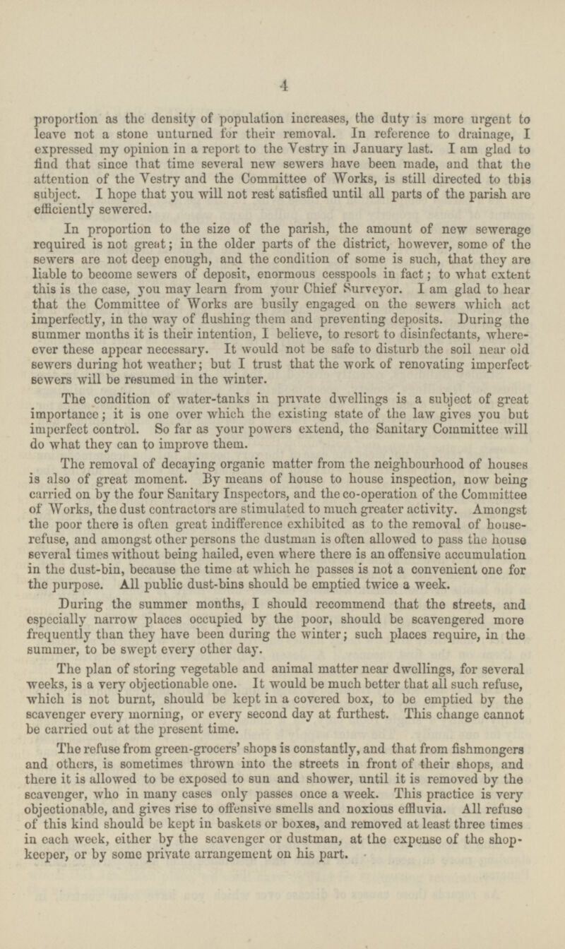 4 proportion as the density of population increases, the duty is more urgent to leave not a stone unturned for their removal. In reference to drainage, I expressed my opinion in a report to the Yestry in January last. I am glad to find that since that time several new sewers have been made, and that the attention of the Yestry and the Committee of Works, is still directed to this subject. I hope that you will not rest satisfied until all parts of the parish are efficiently sewered. In proportion to the size of the parish, the amount of new sewerage required is not great; in the older parts of the district, however, some of the sewers are not deep enough, and the condition of some is such, that they are liable to become sewers of deposit, enormous cesspools in fact; to what extent this is the case, you may learn from your Chief Surveyor. I am glad to hear that the Committee of Works are busily engaged on the sewers which act imperfectly, in the way of flushing them and preventing deposits. During the summer months it is their intention, I believe, to resort to disinfectants, where ever these appear necessary. It would not be safe to disturb the soil near old sewers during hot weather; but I trust that the work of renovating imperfect sewers will be resumed in the winter. The condition of water-tanks in private dwellings is a subject of great importance; it is one over which the existing state of the law gives you but imperfect control. So far as your powers extend, the Sanitary Committee will do what they can to improve them. The removal of decaying organic matter from the neighbourhood of houses is also of great moment. By means of house to house inspection, now being carried on by the four Sanitary Inspectors, and the co-operation of the Committee of Works, the dust contractors are stimulated to much greater activity. Amongst the poor there is often great indifference exhibited as to the removal of house refuse, and amongst other persons the dustman is often allowed to pass the house several times without being hailed, even where there is an offensive accumulation in the dust-bin, because the time at which he passes is not a convenient one for the purpose. All public dust-bins should be emptied twice a week. During the summer months, I should recommend that tho streets, and especially narrow places occupied by the poor, should be scavengered more frequently than they have been during the winter; such places require, in the summer, to be swept every other day. The plan of storing vegetable and animal matter near dwellings, for several weeks, is a very objectionable one. It would be much better that all such refuse, which is not burnt, should be kept in a covered box, to be emptied by the scavenger every morning, or every second day at furthest. This change cannot be carried out at the present time. The refuse from green-grocers' shops is constantly, and that from fishmongers and others, is sometimes thrown into the streets in front of their shops, and there it is allowed to be exposed to sun and shower, until it is removed by the scavenger, who in many cases only passes once a week. This practice is very objectionable, and gives rise to offensive smells and noxious effluvia. All refuse of this kind should be kept in baskets or boxes, and removed at least three times in each week, either by the scavenger or dustman, at the expense of the shop keeper, or by some private arrangement on his part.