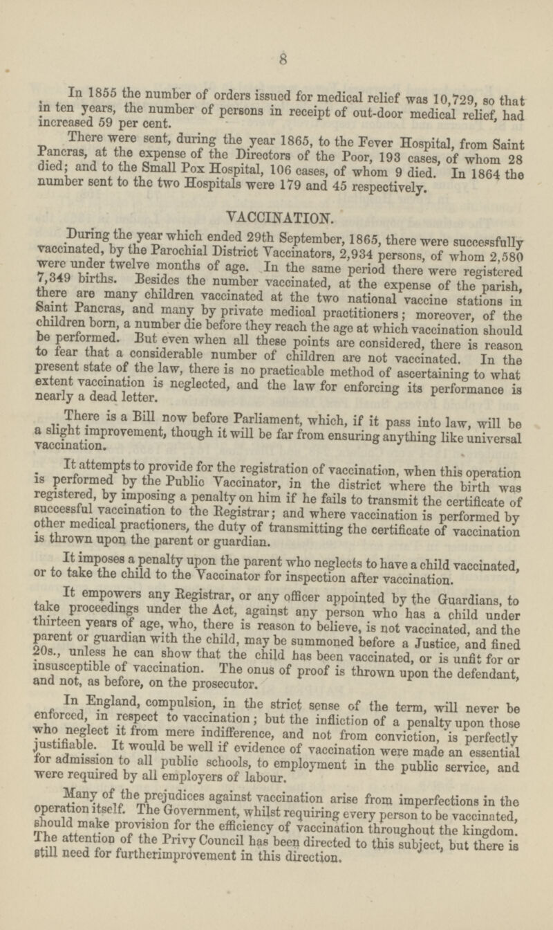 8 In 1855 the number of orders issued for medical relief was 10,729, so that in ten years, the number of persons in receipt of out-door medical relief, had increased 59 per cent. There were sent, during the year 1865, to the Fever Hospital, from Saint Pancras, at the expense of the Directors of the Poor, 193 cases, of whom 28 died; and to the Small Pox Hospital, 106 cases, of whom 9 died. In 1864 the number sent to the two Hospitals were 179 and 45 respectively. VACCINATION. During the year which ended 29th September, 1865, there were successfully vaccinated, by the Parochial District Vaccinators, 2,934 persons, of whom 2,580 were under twelve months of age. In the same period there were registered 7,349 births. Besides the number vaccinated, at the expense of the parish, there are many children vaccinated at the two national vaccine stations in Saint Pancras, and many by private medical praotitioners; moreover, of the children born, a number die before they reach the age at which vaccination should be performed. But even when all these points are considered, there is reason to fear that a considerable number of children are not vaccinated. In the present state of the law, there is no practicable method of ascertaining to what extent vaccination is neglected, and the law for enforcing its performance is nearly a dead letter. There is a Bill now before Parliament, which, if it pass into law, will be a slight improvement, though it will be far from ensuring anything like universal vaccination. It attempts to provide for the registration of vaccination, when this operation is performed by the Public Vaccinator, in the district where the birth was registered, by imposing a penalty on him if he fails to transmit the certificate of successful vaccination to the Registrar; and where vaccination is performed by other medical practioners, the duty of transmitting the certificate of vaccination is thrown upon the parent or guardian. It imposes a penalty upon the parent who neglects to have a child vaccinated, or to take the child to the Yaccinator for inspection after vaccination. It empowers any Registrar, or any officer appointed by the Guardians, to take proceedings under the Act, against any person who has a child under thirteen years of age, who, there is reason to believe, is not vaccinated, and the parent or guardian with the child, may be summoned before a Justice, and fined 20s., unless he can show that the child has been vaccinated, or is unfit for or insusceptible of vaccination. The onus of proof is thrown upon the defendant, and not, as before, on the prosecutor. In England, compulsion, in the strict sense of the term, will never be enforced, in respect to vaccination; but the infliction of a penalty upon those who neglect it from mere indifference, and not from conviction, is perfectly justifiable. It would be well if evidence of vaccination were made an essential for admission to all public schools, to employment in the public service, and were required by all employers of labour. Many of the prejudices against vaccination arise from imperfections in the operation itself. The Government, whilst requiring every person to be vaccinated, should make provision for the efficiency of vaccination throughout the kingdom. The attention of the Privy Council has been directed to this subject, but there is still need for furtherimprovement in this direction.