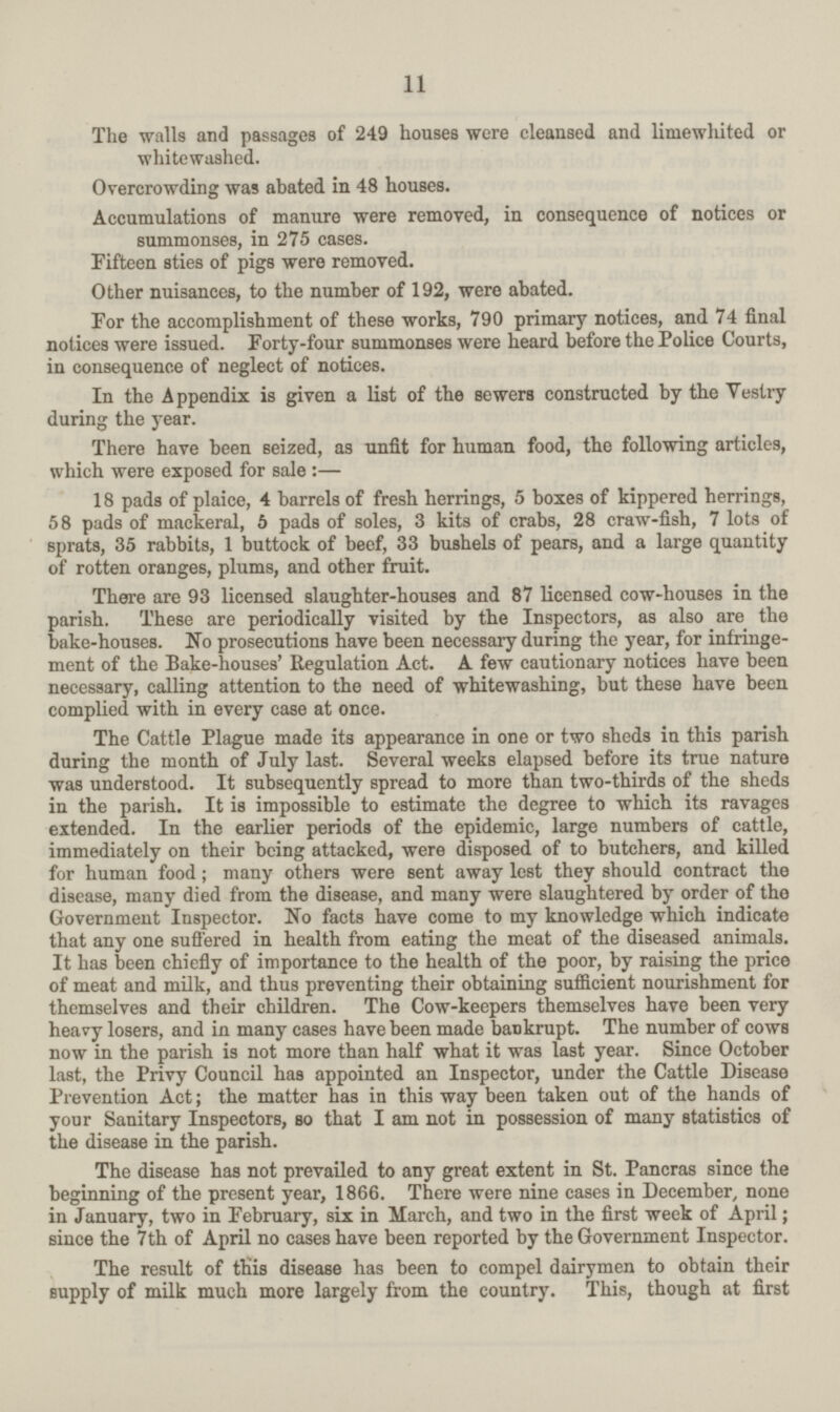 11 The walls and passages of 249 houses were cleansed and limewhited or whitewashed. Overcrowding was abated in 48 houses. Accumulations of manure were removed, in consequence of notices or summonses, in 275 cases. Fifteen sties of pigs were removed. Other nuisances, to the number of 192, were abated. For the accomplishment of these works, 790 primary notices, and 74 final notices were issued. Forty-four summonses were heard before the Police Courts, in consequence of neglect of notices. In the Appendix is given a list of the sewers constructed by the Vestry during the year. There have been seized, as unfit for human food, the following articles, which were exposed for sale:— 18 pads of plaice, 4 barrels of fresh herrings, 5 boxes of kippered herrings, 58 pads of mackeral, 6 pads of soles, 3 kits of crabs, 28 craw-fish, 7 lots of sprats, 35 rabbits, 1 buttock of beef, 33 bushels of pears, and a large quantity of rotten oranges, plums, and other fruit. There are 93 licensed slaughter-houses and 87 licensed cow-houses in the parish. These are periodically visited by the Inspectors, as also are the bake-houses. No prosecutions have been necessary during the year, for infringe ment of the Bake-houses' Regulation Act. A few cautionary notices have been necessary, calling attention to the need of whitewashing, but these have been complied with in every case at once. The Cattle Plague made its appearance in one or two sheds in this parish during the month of July last. Several weeks elapsed before its true nature was understood. It subsequently spread to more than two-thirds of the sheds in the parish. It is impossible to estimate the degree to which its ravages extended. In the earlier periods of the epidemic, large numbers of cattle, immediately on their being attacked, were disposed of to butchers, and killed for human food; many others were sent away lest they should contract the disease, many died from the disease, and many were slaughtered by order of the Government Inspector. No facts have come to my knowledge which indicate that any one suffered in health from eating the meat of the diseased animals. It has been chiefly of importance to the health of the poor, by raising the price of meat and milk, and thus preventing their obtaining sufficient nourishment for themselves and their children. The Cow-keepers themselves have been very heavy losers, and in many cases have been made bankrupt. The number of cows now in the parish is not more than half what it was last year. Since October last, the Privy Council has appointed an Inspector, under the Cattle Disease Prevention Act; the matter has in this way been taken out of the hands of your Sanitary Inspectors, so that I am not in possession of many statistics of the disease in the parish. The disease has not prevailed to any great extent in St. Pancras since the beginning of the present year, 1866. There were nine cases in December, none in January, two in February, six in March, and two in the first week of April; since the 7th of April no cases have been reported by the Government Inspector. The result of this disease has been to compel dairymen to obtain their supply of milk much more largely from the country. This, though at first