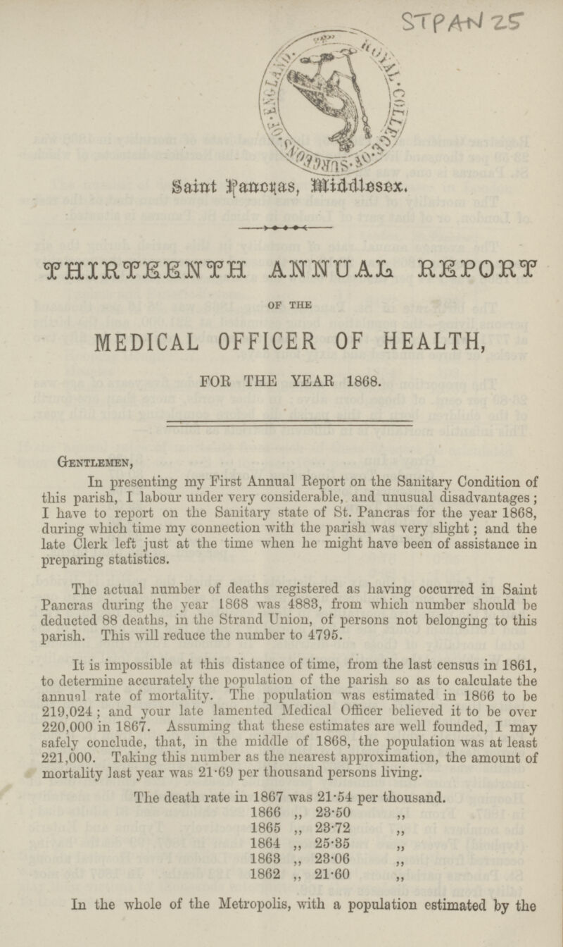 STPAN 25 Saint Pancras, Middlesex. THIRTEENTH ANNUAL REPORT of the MEDICAL OFFICER OF HEALTH, FOR THE YEAR 1868. Gentlemen, In presenting my First Annual Report on the Sanitary Condition of this parish, I labour under very considerable, and unusual disadvantages; I have to report on the Sanitary state of St. Pancras for the year 1868, during which time my connection with the parish was very slight; and the late Clerk left just at the time when he might have been of assistance in preparing statistics. The actual number of deaths registered as having occurred in Saint Pancras during the year 1868 was 4883, from which number should be deducted 88 deaths, in the Strand Union, of persons not belonging to this parish. This will reduce the number to 4795. It is impossible at this distance of time, from the last census in 1861, to determine accurately the population of the parish so as to calculate the annual rate of mortality. The population was estimated in 1866 to be 219,024; and your late lamented Medical Officer believed it to be over 220,000 in 1867. Assuming that these estimates are well founded, I may safely conclude, that, in the middle of 1868, the population was at least 221,000. Taking this number as the nearest approximation, the amount of mortality last year was 21.69 per thousand persons living. The death rate in 1867 was 21.54 per thousand. 1866 „ 28.50 1865 „ 23.72 1864 „ 25.35 1863 „ 23.06 1862 „ 21.60 In the whole of the Metropolis, with a population estimated by the