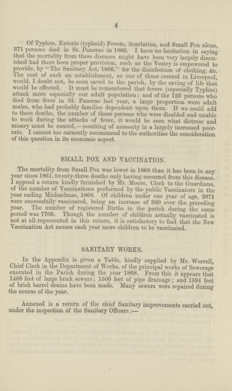 4 Of Typhus, Enteric (typhoid) Fevers, Scarlatina, and Small Pox alone, 371 persons died in St. Pancras in 1866. I have no hesitation in saying that the mortality from these diseases might have been very largely dimin ished had there been proper provision, such as the Vestry is empowered to provide, by The Sanitary Act, 1866, for the disinfection of clothing, &c. The cost of such an establishment, as one of those erected in Liverpool, would, I doubt not, be soon saved to the parish, by the saving of life that would be effected. It must be remembered that fevers (especially Typhus) attack more especially our adult population; and of the 122 persons who died from fever in St. Pancras last year, a large proportion were adult males, who had probably families dependent upon them. If we could add to these deaths, the number of those persons who were disabled and unable to work during the attacks of fever, it would be seen what distress and misery must be caused,—resulting of necessity in a largely increased poor rate. I cannot too earnestly recommend to the authorities the consideration of this question in its economic aspect. SMALL POX AND VACCINATION. The mortality from Small Pox was lower in 1868 than it has been in any year since 1861, twenty-three deaths only having occurred from this disease. I append a return kindly furnished by Mr. Moore, Clerk to the Guardians, of the number of Vaccinations performed by the public Vaccinators in the year ending Michaelmas, 1868. Of children under one year of age, 2871 were successfully vaccinated, being an increase of 820 over the preceding year. The number of registered Births in the parish during the same period was 7706. Though the number of children actually vaccinated is not at all represented in this return, it is satisfactory to find that the New Vaccination Act causes each year more children to be vaccinated. SANITARY WORKS. In the Appendix is given a Table, kindly supplied by Mr. Worrell, Chief Clerk in the Department of Works, of the principal works of Sewerage executed in the Parish during the year 1868. From this it appears that 1468 feet of large brick sewers; 1500 feet of pipe drainage; and 1594 feet of brick barrel drains have been made. Many sewers were repaired during the course of the year. Annexed is a return of the chief Sanitary improvements carried out, under the inspection of the Sanitary Officers:—