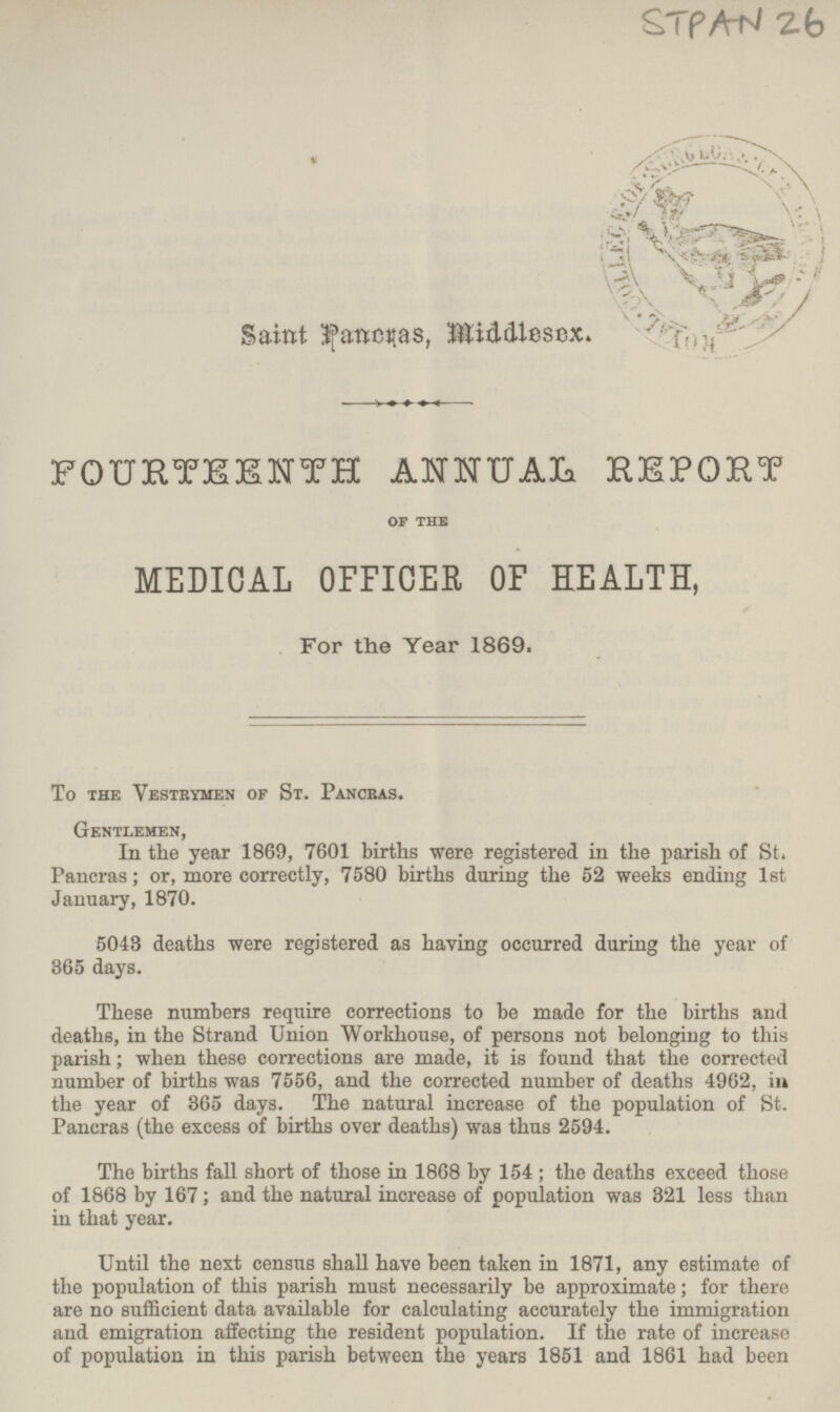 STPAN 26 Saint Pancras, Middlesex. FOURTEENTH ANNUAL REPORT of the MEDICAL OFFICER OF HEALTH, For the Year 1869. To the Vestrymen of St. Pancras. Gentlemen, In the year 1869, 7601 births were registered in the parish of St. Fancras; or, more correctly, 7580 births during the 52 weeks ending 1st January, 1870. 5043 deaths were registered as having occurred during the year of 365 days. These numbers require corrections to be made for the births and deaths, in the Strand Union Workhouse, of persons not belonging to this parish; when these corrections are made, it is found that the corrected number of births was 7556, and the corrected number of deaths 4962, in the year of 365 days. The natural increase of the population of St. Pancras (the excess of births over deaths) was thus 2594. The births fall short of those in 1868 by 154 ; the deaths exceed those of 1868 by 167; and the natural increase of population was 321 less than in that year. Until the next census shall have been taken in 1871, any estimate of the population of this parish must necessarily be approximate; for there are no sufficient data available for calculating accurately the immigration and emigration affecting the resident population. If the rate of increase of population in this parish between the years 1851 and 1861 had been
