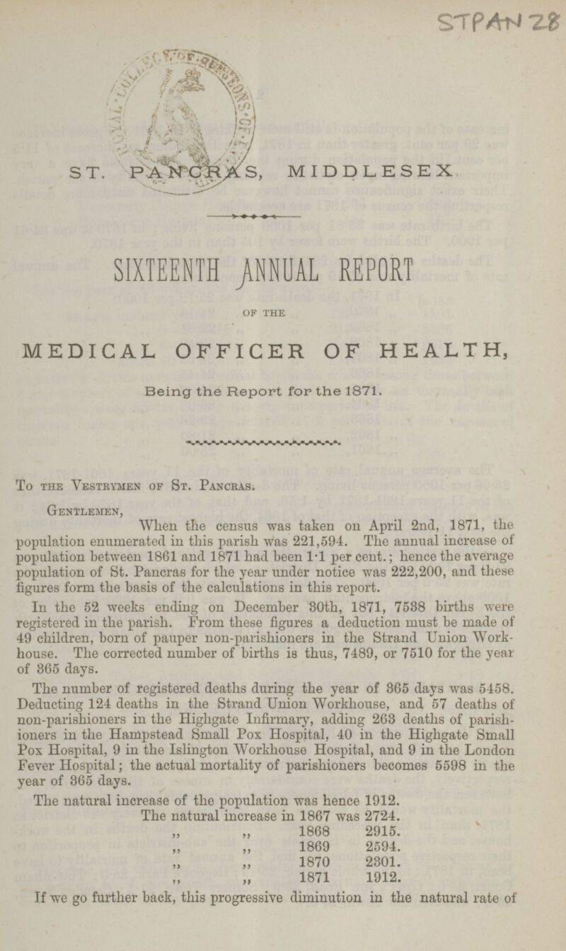 STPAN 28 S T. PANCRAS, MIDDLESEX SIXTEENTH ANNUAL REPORT of the MEDICAL OFFICER OF HEALTH, Being the Report for the 1871. To the Vestrymen of St. Pancras. Gentlemen, When the census was taken on April 2nd, 1871, the population enumerated in this parish was 221,594. The annual increase of population between 1861 and 1871 had been 1.1 per cent.; hence the average population of St. Pancras for the year under notice was 222,200, and these figures form the basis of the calculations in this report. In the 52 weeks ending on December 30th, 1871, 7588 births were registered in the parish. From these figures a deduction must be made of 49 children, born of pauper non-parishioners in the Strand Union Work house. The corrected number of births is thus, 7489, or 7510 for the year of 365 days. The number of registered deaths during the year of 365 days was 5458. Deducting 124 deaths in the Strand Union Workhouse, and 57 deaths of non-parishioners in the Highgate Infirmary, adding 263 deaths of parish ioners in the Hampstead Small Pox Hospital, 40 in the Highgate Small Pox Hospital, 9 in the Islington Workhouse Hospital, and 9 in the London Fever Hospital; the actual mortahty of parishioners becomes 5598 in the year of 365 days. The natural increase of the population was hence 1912. The natural increase in 1867 was 2724. „ „ 1868 2915. „ „ 1869 2594. „ „ 1870 2301. „ „ 1871 1912. If we go further back, this progressive diminution in the natural rate of