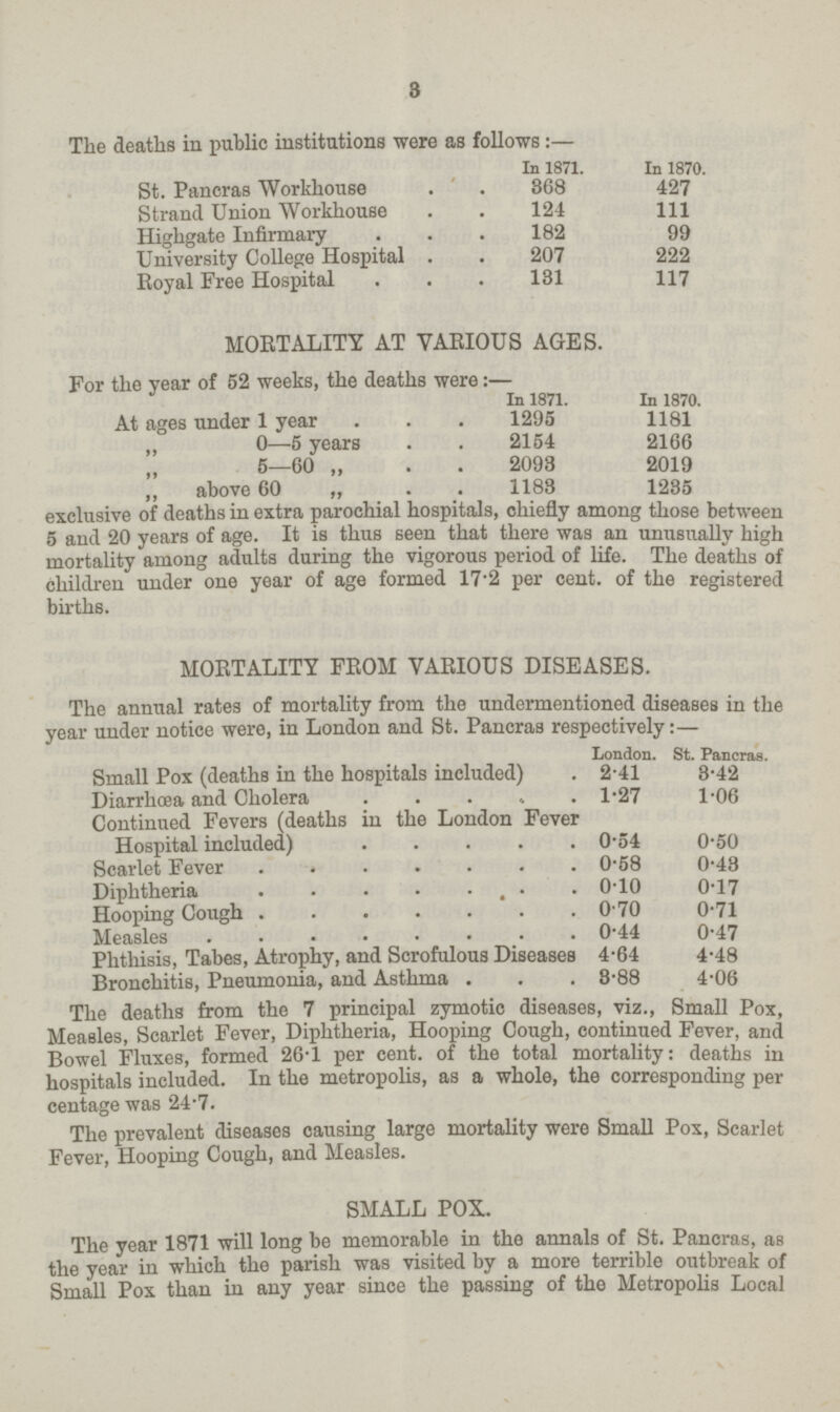 3 The deaths in public institutions were as follows:— In 1871. In 1870. St. Pancras Workhouse 868 427 Strand Union Workhouse 124 111 Highgate Infirmary 182 99 University College Hospital . 207 222 Royal Free Hospital 131 117 MORTALITY AT VARIOUS AGES. For the year of 52 weeks, the deaths were:— In 1871. In 1870. At ages under 1 year 1295 1181 „ 0—5 years 2154 2166 „ 5—60 „ 2093 2019 ,, above 60 „ 1183 1235 exclusive of deaths in extra parochial hospitals, chiefly among those between 5 and 20 years of age. It is thus seen that there was an unusually high mortality among adults during the vigorous period of life. The deaths of children under one year of age formed 17.2 per cent. of the registered births. MORTALITY FROM VARIOUS DISEASES. The annual rates of mortality from the undermentioned diseases in the year under notice were, in London and St. Pancras respectively:— London. St. Pancras. Small Pox (deaths in the hospitals included) 2.41 3.42 Diarrhoea and Cholera 1.27 1.06 Continued Fevers (deaths in the London Fever Hospital included) 0.54 0.50 Scarlet Fever 0.58 0.48 Diphtheria 0.10 0.17 Hooping Cough 0'70 0.71 Measles 0.44 0.47 Phthisis, Tabes, Atrophy, and Scrofulous Diseases 4.64 4.48 Bronchitis, Pneumonia, and Asthma . 8.88 4.06 The deaths from the 7 principal zymotic diseases, viz., Small Pox, Measles, Scarlet Fever, Diphtheria, Hooping Cough, continued Fever, and Bowel Fluxes, formed 26.1 per cent. of the total mortality: deaths in hospitals included. In the metropolis, as a whole, the corresponding per centage was 24.7. The prevalent diseases causing large mortality were Small Pox, Scarlet Fever, Hooping Cough, and Measles. SMALL POX. The year 1871 will long be memorable in the annals of St. Pancras, as the year in which the parish was visited by a more terrible outbreak of Small Pox than in any year since the passing of the Metropolis Local