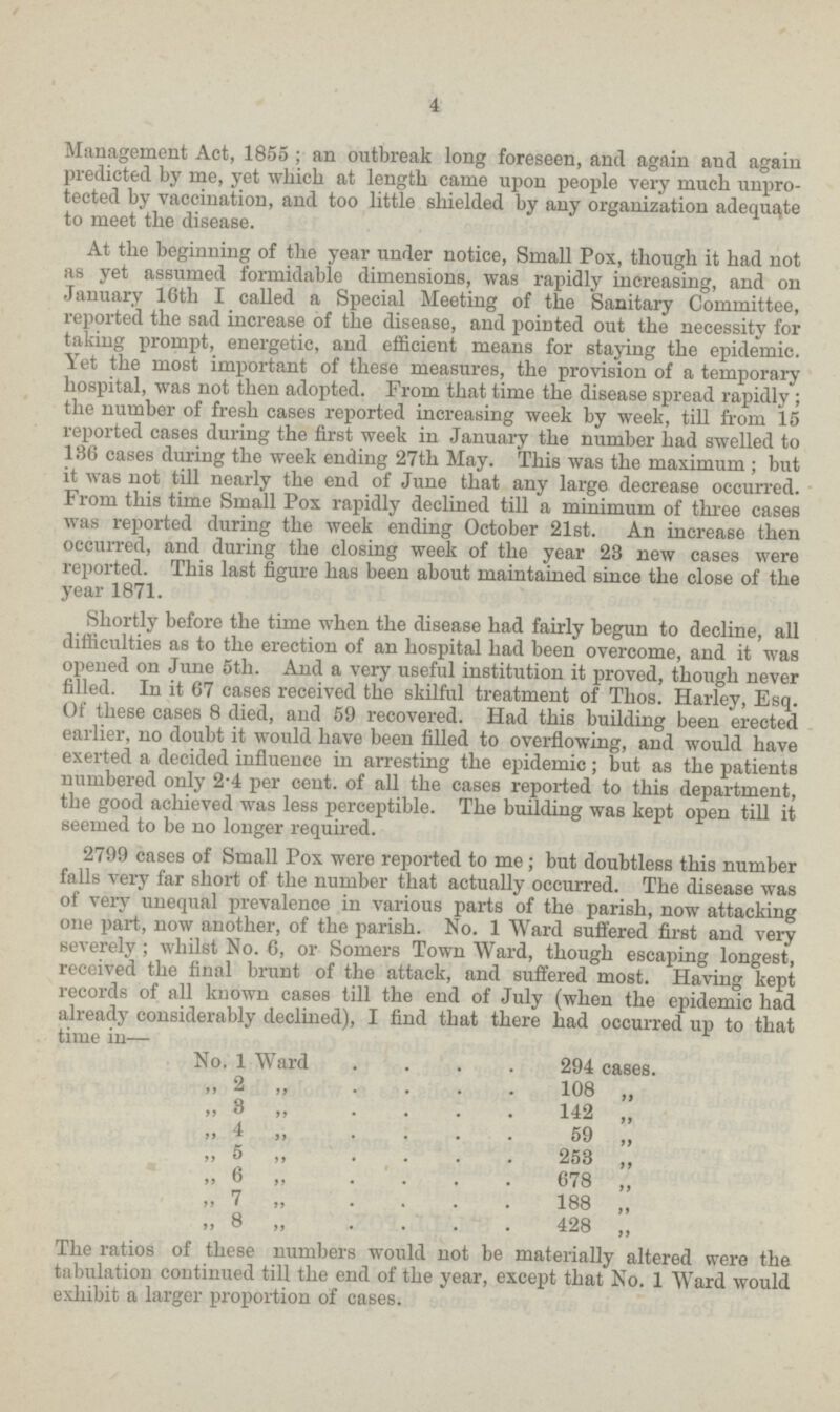 4 Management Act, 1855 ; an outbreak long foreseen, and again and again predicted by me, yet which at length came upon people very much unpro tected by vaccination, and too little shielded by any organization adequate to meet the disease. At the beginning of the year under notice, Small Pox, though it had not as yet assumed formidable dimensions, was rapidly increasing, and on January 16th I called a Special Meeting of the Sanitary Committee, reported the sad increase of the disease, and pointed out the necessity for taking prompt, energetic, and efficient means for staying the epidemic. Yet the most important of these measures, the provision of a temporary hospital, was not then adopted. From that time the disease spread rapidly; the number of fresh cases reported increasing week by week, till from 15 reported cases during the first week in January the number had swelled to 186 cases during the week ending 27th May. This was the maximum ; but it wa6 not till nearly the end of June that any large decrease occurred. From this time Small Pox rapidly declined till a minimum of three cases was reported during the week ending October 21st. An increase then occurred, and during the closing week of the year 23 new cases were reported. This last figure has been about maintained since the close of the year 1871. Shortly before the time when the disease had fairly begun to decline, all difficulties as to the erection of an hospital had been overcome, and it was opened on June 5th. And a very useful institution it proved, though never filled. In it 67 cases received the skilful treatment of Thos. Harley, Esq. Of these cases 8 died, and 59 recovered. Had this building been erected earlier, no doubt it would have been filled to overflowing, and would have exerted a decided influence in arresting the epidemic; but as the patients numbered only 2.4 per cent. of all the cases reported to this department, the good achieved was less perceptible. The building was kept open till it seemed to be no longer required. 2799 cases of Small Pox were reported to me; but doubtless this number falls very far short of the number that actually occurred. The disease was of very unequal prevalence in various parts of the parish, now attacking one part, now another, of the parish. No. 1 Ward suffered first and very severely; whilst No. 6, or Somers Town Ward, though escaping longest, received the final brunt of the attack, and suffered most. Having kept records of all known cases till the end of July (when the epidemic had already considerably declined), I find that there had occurred up to that time in— No. 1 Ward 294 cases. ,, 2 ,, 108 „ ,, 8 ,, 142 ,, ,, 4 ,, 59 ,, ,, 5 ,, 253 ,, „ 6 „ 678 ,, ,, 7,, 188 ,, ,, 8„428,, The ratios of these numbers would not be materially altered were the tabulation continued till the end of the year, except that No. 1 Ward would exhibit a larger proportion of cases.