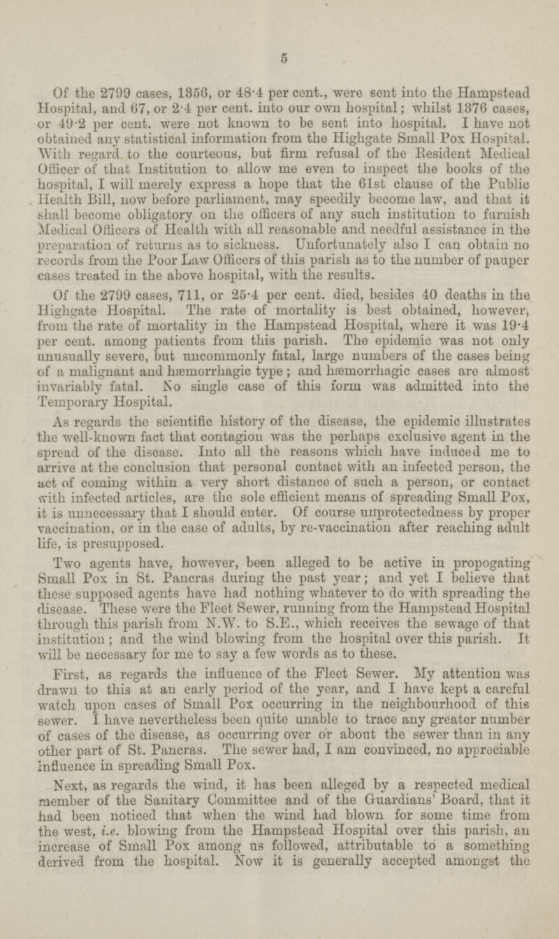 5 Of the 2799 cases, 1356, or 48.4 per cent., were sent into the Hampstead Hospital, and 67, or 2.4 per cent. into our own hospital; whilst 1376 cases, or 49.2 per cent. were not known to be sent into hospital. I have not obtained any statistical information from the Highgate Small Pox Hospital. With regard to the courteous, but firm refusal of the Resident Medical Officer of that Institution to allow me even to inspect the books of the hospital, I will merely express a hope that the 61st clause of the Public Health Bill, now before parliament, may speedily become law, and that it shall become obligatory on the officers of any such institution to furnish Medical Officers of Health with all reasonable and needful assistance in the preparation of returns as to sickness. Unfortunately also I can obtain no records from the Poor Law Officers of this parish as to the number of pauper cases treated in the above hospital, with the results. Of the 2799 cases, 711, or 25.4 per cent. died, besides 40 deaths in the Highgate Hospital. The rate of mortality is best obtained, however, from the rate of mortality in the Hampstead Hospital, where it was 19.4 per cent. among patients from this parish. The epidemic was not only unusually severe, but uncommonly fatal, large numbers of the cases being of a malignant and hæmorrhagic type ; and hæmorrhagic cases are almost invariably fatal. No single case of this form was admitted into the Temporary Hospital. As regards the scientific history of the disease, the epidemic illustrates the well-known fact that contagion was the perhaps exclusive agent in the spread of the disease. Into all the reasons which have induced me to arrive at the conclusion that personal contact with an infected person, the act of coming within a very short distance of such a person, or contact with infected articles, are the sole efficient means of spreading Small Pox, it is unnecessary that I should enter. Of course unprotectedness by proper vaccination, or in the case of adults, by re-vaccination after reaching adult life, is presupposed. Two agents have, however, been alleged to be active in propogating Small Pox in St. Pancras during the past year; and yet I believe that these supposed agents have had nothing whatever to do with spreading the disease. These were the Fleet Sewer, running from the Hampstead Hospital through this parish from N.W. to S.E., which receives the sewage of that institution; and the wind blowing from the hospital over this parish. It will be necessary for me to say a few words as to these. First, as regards the influence of the Fleet Sewer. My attention was drawn to this at an early period of the year, and I have kept a careful watch upon cases of Small Pox occurring in the neighbourhood of this sewer. I have nevertheless been quite unable to trace any greater number of cases of the disease, as occurring over or about the sewer than in any other part of St. Pancras. The sewer had, I am convinced, no appreciable influence in spreading Small Pox. Next, as regards the wind, it has been alleged by a respected medical member of the Sanitary Committee and of the Guardians' Board, that it had been noticed that when the wind had blown for some time from the west, i.e. blowing from the Hampstead Hospital over this parish, an increase of Small Pox among us followed, attributable to a something derived from the hospital. Now it is generally accepted amongst the