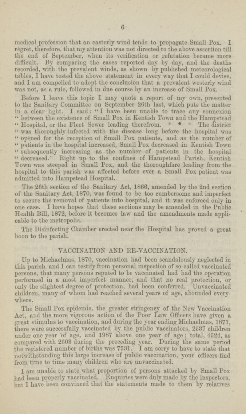 6 medical profession that an easterly wind tends to propagate Small Pox. I regret, therefore, that my attention was not directed to the above assertion till the end of September, when its verification or refutation became more difficult. By comparing the cases reported day by day, and the deaths recorded, with the prevalent winds, as shown by published meteorological tables, I have tested the above statement in every way that I could devise, and I am compelled to adopt the conclusion that a prevalent westerly wind was not, as a rule, followed in due course by an increase of Small Pox. Before I leave this topic I may quote a report of my own, presented to the Sanitary Committee on September 20th last, which puts the matter in a clear light. I said: I have been unable to trace any connexion between the existence of Small Pox in Kentish Town and the Hampstead Hospital, or the Fleet Sewer leading therefrom. * * * The district was thoroughly infected with the disease long before the hospital was opened for the reception of Small Pox patients, and as the number of patients in the hospital increased, Small Pox decreased in Kentish Town subsequently increasing as the number of patients in the hospital decreased. Bight up to the confines of Hampstead Parish, Kentish Town was steeped in Small Pox, and the thoroughfare leading from the hospital to this parish was affected before ever a Small Pox patient was admitted into Hampstead Hospital. The 26th section of the Sanitary Act, 1866, amended by the 2nd section of the Sanitary Act, 1870, was found to be too cumbersome and imperfect to secure the removal of patients into hospital, and it was enforced only in one case. I have hopes that these sections may be amended in the Public Health Bill, 1872, before it becomes law and the amendments made appli cable to the metropolis. The Disinfecting Chamber erected near the Hospital has proved a great boon to the parish. VACCINATION AND RE-VACCINATION. Up to Michaelmas, 1870, vaccination had been scandalously neglected in this parish, and I can testify from personal inspection of so-called vaccinated persons, that many persons reputed to be vaccinated had had the operation performed in a most imperfect manner, and that no real protection, or only the slightest degree of protection, had been conferred. Unvaccinated children, many of whom had reached several years of age, abounded every where. The Small Pox epidemic, the greater stringency of the New Vaccination Act, and the more vigorous action of the Poor Law Officers have given a great stimulus to vaccination, and during the year ending Michaelmas, 1871, there were successfully vaccinated by the public vaccinators, 2537 children under one year of age, and 1987 above one year of age ; total, 4524, as compared with 2608 during the preceding year. During the same period the registered number of births was 7531. I am sorry to have to state that notwithstanding this large increase of public vaccination, your officers find from time to time many children who are unvaccinated. I am unable to state what proportion of persons attacked by Small Pox had been properly vaccinated. Enquiries were duly made by the inspectors, but I have been convinced that the statements made to them by relatives