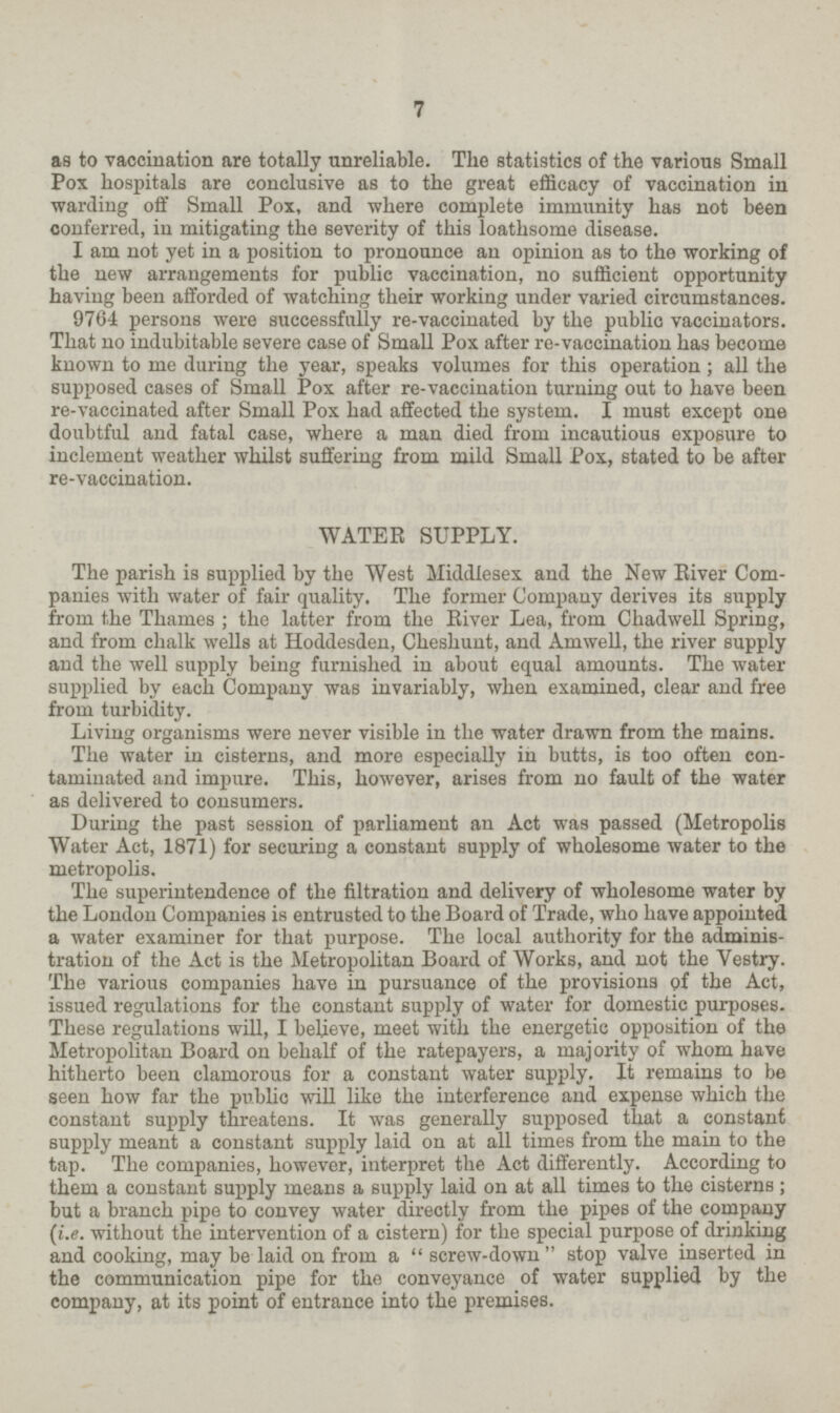 7 as to vaccination are totally unreliable. The statistics of the various Small Pox hospitals are conclusive as to the great efficacy of vaccination in warding off Small Pox, and where complete immunity has not been conferred, in mitigating the severity of this loathsome disease. I am not yet in a position to pronounce an opinion as to the working of the new arrangements for public vaccination, no sufficient opportunity having been afforded of watching their working under varied circumstances. 9764 persons were successfully re-vaccinated by the public vaccinators. That no indubitable severe case of Small Pox after re-vaccination has become known to me during the year, speaks volumes for this operation; all the supposed cases of Small Pox after re-vaccination turning out to have been re-vaccinated after Small Pox had affected the system. I must except one doubtful and fatal case, where a man died from incautious exposure to inclement weather whilst suffering from mild Small Pox, stated to be after re-vaccination. WATER SUPPLY. The parish is supplied by the West Middlesex and the New River Com panies with water of fair quality. The former Company derives its supply from the Thames ; the latter from the River Lea, from Chadwell Spring, and from chalk wells at Hoddesden, Cheshunt, and Amwell, the river supply and the well supply being furnished in about equal amounts. The water supplied by each Company was invariably, when examined, clear and free from turbidity. Living organisms were never visible in the water drawn from the mains. The water in cisterns, and more especially in butts, is too often con taminated and impure. This, however, arises from no fault of the water as delivered to consumers. During the past session of parliament an Act was passed (Metropolis Water Act, 1871) for securing a constant supply of wholesome water to the metropolis. The superintendence of the filtration and delivery of wholesome water by the London Companies is entrusted to the Board of Trade, who have appointed a water examiner for that purpose. The local authority for the adminis tration of the Act is the Metropolitan Board of Works, and not the Vestry. The various companies have in pursuance of the provisions of the Act, issued regulations for the constant supply of water for domestic purposes. These regulations will, I beheve, meet with the energetic opposition of the Metropolitan Board on behalf of the ratepayers, a majority of whom have hitherto been clamorous for a constant water supply. It remains to be seen how far the public will like the interference and expense which the constant supply threatens. It was generally supposed that a constant supply meant a constant supply laid on at all times from the main to the tap. The companies, however, interpret the Act differently. According to them a constant supply means a supply laid on at all times to the cisterns; but a branch pipe to convey water directly from the pipes of the company (i.e. without the intervention of a cistern) for the special purpose of drinking and cooking, may be laid on from a screw-down stop valve inserted in the communication pipe for the conveyance of water supplied by the company, at its point of entrance into the premises.