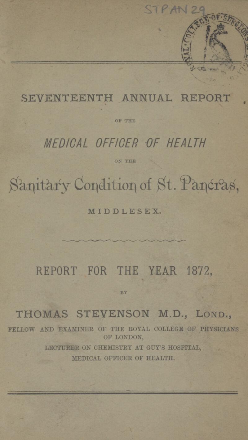 STPAN 29 SEVENTEENTH ANNUAL REPORT OF THE MEDICAL OFFICER OF HEALTH ON THE Sanitary Condition of St. Pancras, middlesex. REPORT FOR THE YEAR 1872, BY THOMAS STEVENSON M.D., Lond., FELLOW AND EXAMINEE OF THE ROYAL COLLEGE OF PHYSICIANS OF LONDON, LECTURER ON CHEMISTRY AT GUY'S HOSPITAL, MEDICAL OFFICER OF HEALTH.