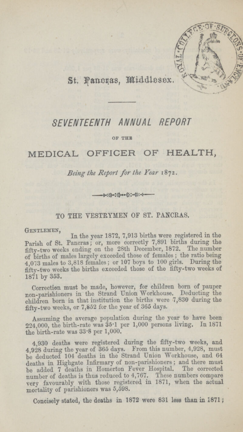 St. Pancras, Middlesex. SEVENTEENTH ANNUAL REPORT of the medical officer of health, Being the Report for the Year 1872. TO THE VESTRYMEN OF ST. PANCRAS. Gentlemen, In the year 1872, 7,913 births were registered in the Parish of St. Pancras; or, more correctly 7,891 births during the fifty-two weeks ending on the 28th December, 1872. The number of births of males largely exceeded those of females; the ratio being 4,073 males to 3,818 females; or 107 boys to 100 girls. During the fifty-two weeks the births exceeded those of the fifty-two weeks of 1871 by 353. Correction must be made, however, for children born of pauper non-parishioners in the Strand Union Workhouse. Deducting the children born in that institution the births were 7,830 during the fifty-two weeks, or 7,852 for the year of 365 days. Assuming the average population during the year to have been 224,000, the birth-rate was 35.1 per 1,000 persons living. In 1871 the birth-rate was 33.8 per 1,000. 4,930 deaths were registered during the fifty-two weeks, and 4,928 during the year of 365 days. From this number, 4,928, must be deducted 104 deaths in the Strand Union Workhouse, and 64 deaths in Highgate Infirmary of non-parishioners; and there must be added 7 deaths in Homerton Fever Hospital. The corrected number of deaths is thus reduced to 4,767. These numbers compare very favourably with those registered in 1871, when the actual mortality of parishioners was 5,598. Concisely stated, the deaths in 1872 were 831 less than in 1871;
