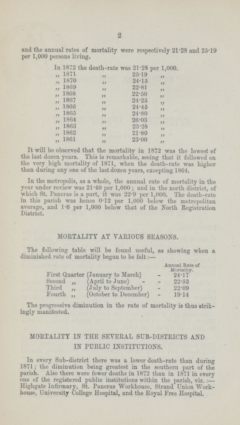 2 and the annual rates of mortality were respectively 21.28 and 25.19 per 1,000 persons living. In 1872 the death-rate was 21.28 per 1,000. „ 1871 „ 25.19 „ „ 1870 „ 24.15 „ „ 1869 „ 22.81 „ „ 1868 „ 22.50 „ „ 1867 „ 24.25 „ „ 1866 „ 24.45 „ „ 1865 „ 24.80 „ „ 1864 „ 26.03 „ „ 1863 „ 23.28 „ „ 1862 „ 21.80 „ „ 1861 „ 23.00 „ It will be observed that the mortality in 1872 was the lowest of the last dozen years. This is remarkable, seeing that it followed on the very high mortality of 1871, when the death-rate was higher than during any one of the last dozen years, excepting 1864. In the metropolis, as a whole, the annual rate of mortality in the year under review was 21.40 per 1,000; and in the north district, of which St. Pancras is a part, it was 22.9 per 1,000. The death-rate in this parish was hence 0.12 per 1,000 below the metropolitan average, and 1.6 per 1,000 below that of the North Registration District. MORTALITY AT VARIOUS SEASONS. The following table will be found useful, as showing when a diminished rate of mortality began to be felt:— Annual Rate of Mortality. First Quarter (January to March) 24.17 Second ,, (April to June) 22.53 Third ,, (July to September) 22.09 Fourth ,, (October to December) 19.14 The progressive diminution in the rate of mortality is thus strik ingly manifested. MORTALITY IN THE SEVERAL SUB-DISTRICTS AND IN PUBLIC INSTITUTIONS. In every Sub-district there was a lower death-rate than during 1871; the diminution being greatest in the southern part of the parish. Also there were fewer deaths in 1872 than in 1871 in every one of the registered public institutions within the parish, viz.:— Highgate Infirmary, St. Pancras Workhouse, Strand Union Work house, University College Hospital, and the Royal Free Hospital.