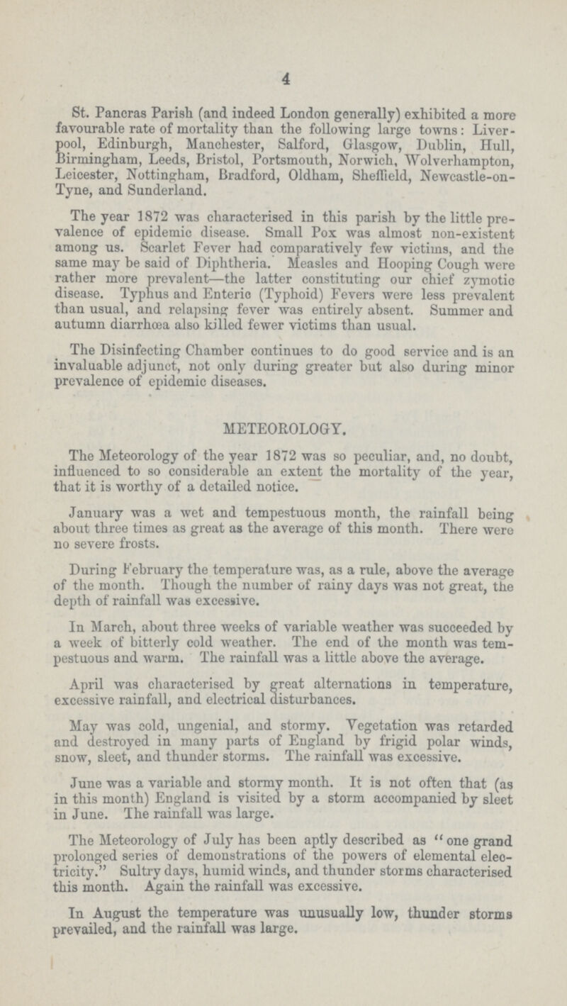 4 St. Pancras Parish (and indeed London generally) exhibited a more favourable rate of mortality than the following large towns: Liver pool, Edinburgh, Manchester, Salford, Glasgow, Dublin, Hull, Birmingham, Leeds, Bristol, Portsmouth, Norwich, Wolverhampton, Leicester, Nottingham, Bradford, Oldham, Sheffield, Newcastle-on Tyne, and Sunderland. The year 1872 was characterised in this parish by the little pre valence of epidemic disease. Small Pox was almost non-existent among us. Scarlet Fever had comparatively few victims, and the same may be said of Diphtheria. Measles and Hooping Cough were rather more prevalent—the latter constituting our chief zymotic disease. Typhus and Enteric (Typhoid) Fevers were less prevalent than usual, and relapsing fever was entirely absent. Summer and autumn diarrhoea also killed fewer victims than usual. The Disinfecting Chamber continues to do good service and is an invaluable adjunct, not only during greater but also during minor prevalence of epidemic diseases. METEOROLOGY. The Meteorology of the year 1872 was so peculiar, and, no doubt, influenced to so considerable an extent the mortality of the year, that it is worthy of a detailed notice. January was a wet and tempestuous month, the rainfall being about three times as great as the average of this month. There were no severe frosts. During February the temperature was, as a rule, above the average of the month. Though the number of rainy days was not great, the depth of rainfall was excessive. In March, about three weeks of variable weather was succeeded by a week of bitterly cold weather. The end of the month was tem pestuous and warm. The rainfall was a little above the average. April was characterised by great alternations in temperature, excessive rainfall, and electrical disturbances. May was cold, ungenial, and stormy. Vegetation was retarded and destroyed in many parts of England by frigid polar winds, snow, sleet, and thunder storms. The rainfall was excessive. June was a variable and stormy month. It is not often that (as in this month) England is visited by a storm accompanied by sleet in June. The rainfall was large. The Meteorology of July has been aptly described as one grand prolonged series of demonstrations of the powers of elemental elec tricity. Sultry days, humid winds, and thunder storms characterised this month. Again the rainfall was excessive. In August the temperature was unusually low, thunder storms prevailed, and the rainfall was large.