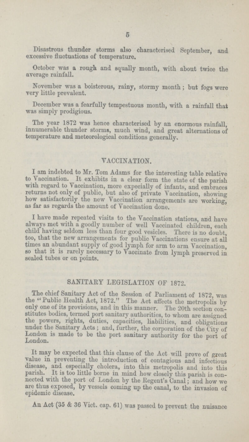 5 Disastrous thunder storms also characterised September, and excessive fluctuations of temperature. October was a rough and squally month, with about twice the average rainfall. November was a boisterous, rainy, stormy month; but fogs were very little prevalent. December was a fearfully tempestuous month, with a rainfall that was simply prodigious. The year 1872 was hence characterised by an enormous rainfall, innumerable thunder storms, much wind, and great alternations of temperature and meteorological conditions generally. VACCINATION. I am indebted to Mr. Tom Adams for the interesting table relative to Vaccination. It exhibits in a clear form the state of the parish with regard to Vaccination, more expecially of infants, and embraces returns not only of public, but also of private Vaccination, showing how satisfactorily the new Vaccination arrangements are working, as far as regards the amount of Vaccination done. I have made repeated visits to the Vaccination stations, and have always met with a goodly number of well Vaccinated children, each child having seldom less than four good vesicles. There is no doubt, too, that the new arrangements for public Vaccinations ensure at all times an abundant supply of good lymph for arm to arm Vaccination, so that it is rarely necessary to Vaccinate from lymph preserved in sealed tubes or on points. SANITARY LEGISLATION OF 1872. The chief Sanitary Act of the Session of Parliament of 1872, was the Public Health Act, 1872. The Act affects the metropolis by only one of its provisions, and in this manner. The 20th section con stitutes bodies, termed port sanitary authorities, to whom are assigned the powers, rights, duties, capacities, liabilities, and obligations under the Sanitary Acts; and, further, the corporation of the City of London is made to be the port sanitary authority for the port of London. It may be expected that this clause of the Act will prove of great value in preventing the introduction of contagious and infectious disease, and especially cholera, into this metropolis and into this parish. It is too little borne in mind how closely this parish is con nected with the port of London by the Regent's Canal; and how we are thus exposed, by vessels coming up the canal, to the invasion of epidemic disease. An Act (35 & 36 Vict. cap. 61) was passed to prevent the nuisance