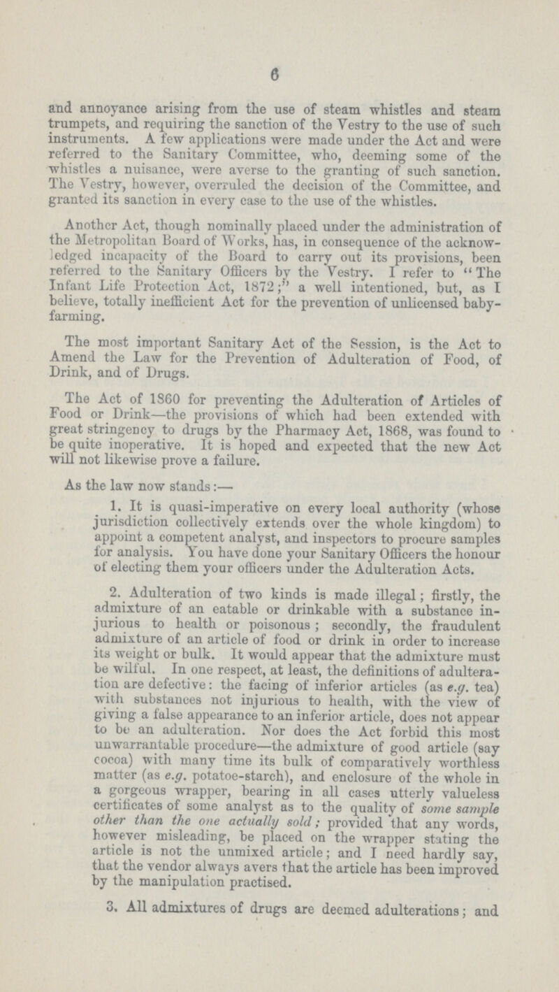 6 and annoyance arising from the use of steam whistles and steam trumpets, and requiring the sanction of the Vestry to the use of such instruments. A few applications were made under the Act and were referred to the Sanitary Committee, who, deeming some of the whistles a nuisance, were averse to the granting of such sanction. The Vestry, however, overruled the decision of the Committee, and granted its sanction in every case to the use of the whistles. Another Act, though nominally placed under the administration of the Metropolitan Board of Works, has, in consequence of the acknow ledged incapacity of the Board to carry out its provisions, been referred to the Sanitary Officers by the Vestry. I refer to The Infant Life Protection Act, 1872; a well iutentioned, but, as I believe, totally inefficient Act for the prevention of unlicensed baby farming. The most important Sanitary Act of the Session, is the Act to Amend the Law for the Prevention of Adulteration of Food, of Drink, and of Drugs. The Act of 1S60 for preventing the Adulteration of Articles of Food or Drink—the provisions of which had been extended with great stringency to drugs by the Pharmacy Act, 1868, was found to be quite inoperative. It is hoped and expected that the new Act will not likewise prove a failure. As the law now stands:— 1. It is quasi-imperative on every local authority (whose jurisdiction collectively extends over the whole kingdom) to appoint a competent analyst, and inspectors to procure samples for analysis. You have done your Sanitary Officers the honour of electing them your officers under the Adulteration Acts. 2. Adulteration of two kinds is made illegal; firstly, the admixture of an eatable or drinkable with a substance in jurious to health or poisonous ; secondly, the fraudulent admixture of an article of food or drink in order to increase its weight or bulk. It would appear that the admixture must be wilful. In one respect, at least, the definitions of adultera tion are defective: the facing of inferior articles (as e.g. tea) with substances not injurious to health, with the view of giving a false appearance to an inferior article, does not appear to be an adulteration. Nor does the Act forbid this most unwarrantable procedure—the admixture of good article (say cocoa) with many time its bulk of comparatively worthless matter (as e.g. potatoe-starch), and enclosure of the whole in a gorgeous wrapper, bearing in all cases utterly valueless certificates of some analyst as to the quality of some sample other than the one actually sold; provided that any words, however misleading, be placed on the wrapper stating the article is not the unmixed article; and I need hardly say, that the vendor always avers that the article has been improved by the manipulation practised. 3. All admixtures of drugs are deemed adulterations; and