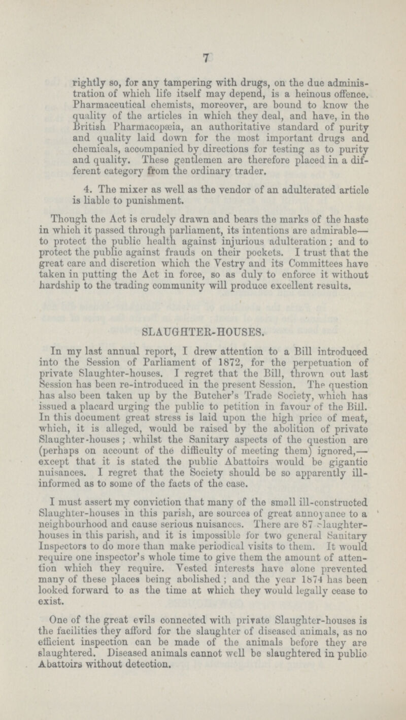 7 rightly so, for any tampering with drugs, on the due adminis tration of which life itself may depend, is a heinous offence. Pharmaceutical chemists, moreover, are bound to know the quality of the articles in which they deal, and have, in the British Pharmacopæia, an authoritative standard of purity and quality laid down for the most important drugs and chemicals, accompanied by directions for testing as to purity and quality. These gentlemen are therefore placed in a dif ferent category from the ordinary trader. 4. The mixer as well as the vendor of an adulterated article is liable to punishment. Though the Act is crudely drawn and bears the marks of the haste in which it passed through parliament, its intentions are admirable— to protect the public health against injurious adulteration; and to protect the public against frauds on their pockets. I trust that the great care and discretion which the Vestry and its Committees have taken iu putting the Act in force, so as duly to enforce it without hardship to the trading community will produce excellent results. SLAUGHTER-HOUSES. In my last annual report, I drew attention to a Bill introduced into the Session of Parliament of 1872, for the perpetuation of private Slaughter-houses. I regret that the Bill, thrown out last Session has been re-introduced in the present Session. The question has also been taken up by the Butcher's Trade Society, which has issued a placard urging the public to petition in favour of the Bill. In this document great stress is laid upon the high price of meat, which, it is alleged, would be raised by the abolition of private Slaughter-houses; whilst the Sanitary aspects of the question are (perhaps on account of the difficulty of meeting them) ignored,— except that it is stated the public Abattoirs would be gigantic nuisances. I regret that the Society should be so apparently ill informed as to some of the facts of the case. I must assert my conviction that many of the small ill-constructed Slaughter-houses in this parish, are sources of great annoyance to a neighbourhood and cause serious nuisances. There are 87 slaughter houses in this parish, and it is impossible for two general Sanitary Inspectors to do more than make periodical visits to them. It would require one inspector's whole time to give them the amount of atten tion which they require. Vested interests have alone prevented many of these places being abolished; and the year 1874 has been looked forward to as the time at which they would legally cease to exist. One of the great evils connected with private Slaughter-houses is the facilities they afford for the slaughter of diseased animals, as no efficient inspection can be made of the animals before they are slaughtered. Diseased animals cannot well be slaughtered in public Abattoirs without detection.