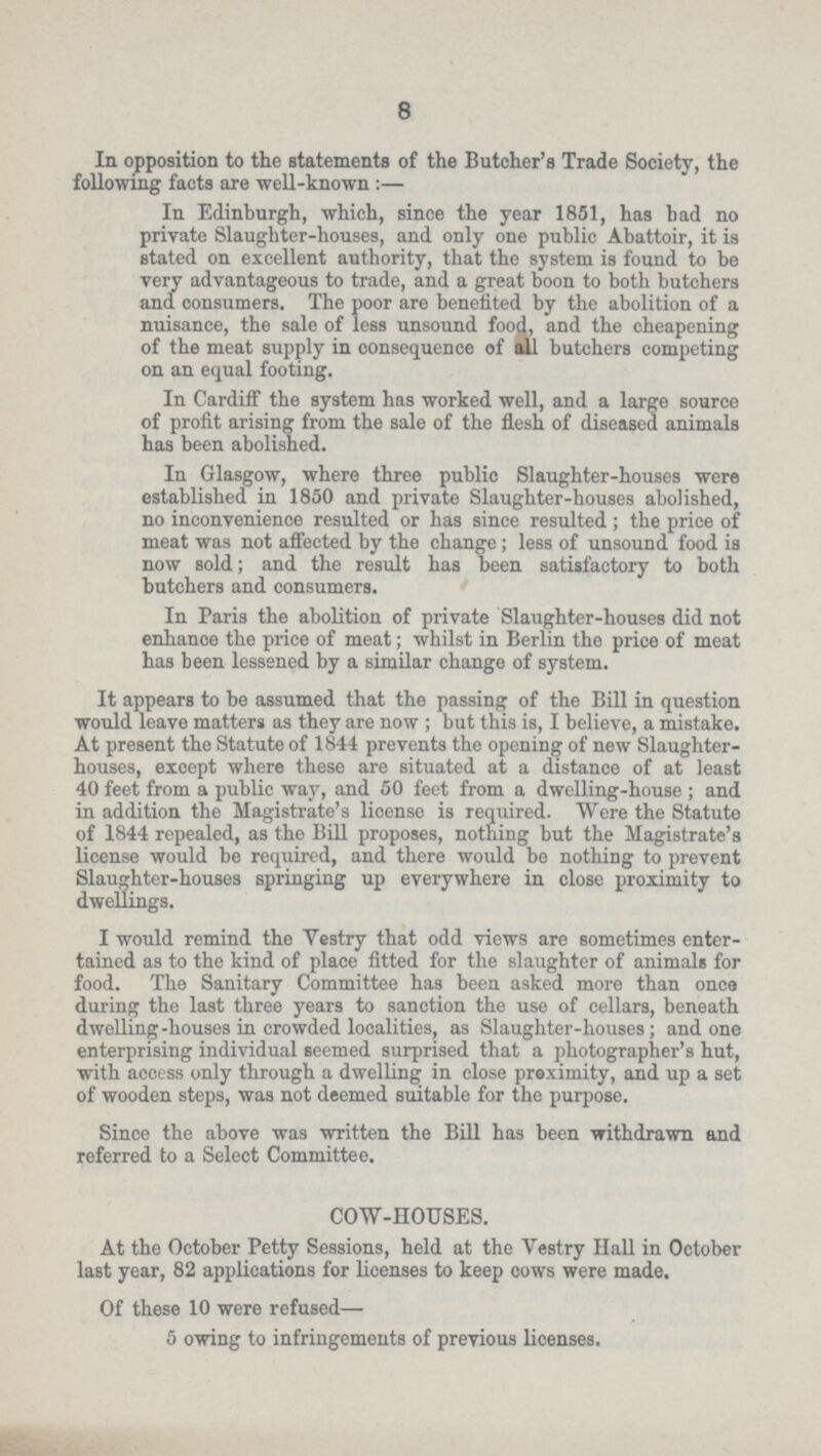 8 In opposition to the statements of the Butcher's Trade Society, the following facts are well-known:— In Edinburgh, which, since the year 1851, has had no private Slaughter-houses, and only one public Abattoir, it is stated on excellent authority, that the system is found to be very advantageous to trade, and a great boon to both butchers and consumers. The poor are benefited by the abolition of a nuisance, the sale of less unsound food, and the cheapening of the meat supply in consequence of all butchers competing on an equal footing. In Cardiff the system has worked well, and a large source of profit arising from the sale of the flesh of diseased animals has been abolished. In Glasgow, where three public Slaughter-houses were established in 1850 and private Slaughter-houses abolished, no inconvenience resulted or has since resulted; the price of meat was not affected by the change; less of unsound food is now sold; and the result has been satisfactory to both butchers and consumers. In Paris the abolition of private Slaughter-houses did not enhance the price of meat; whilst in Berlin the price of meat has been lessened by a similar change of system. It appears to be assumed that the passing of the Bill in question would leave matters as they are now; but this is, I believe, a mistake. At present the Statute of 1844 prevents the opening of new Slaughter houses, except where these are situated at a distance of at least 40 feet from a public way, and 50 feet from a dwelling-house ; and in addition the Magistrate's license is required. Were the Statute of 1844 repealed, as the Bill proposes, nothing but the Magistrate's license would be required, and there would be nothing to prevent Slaughter-houses springing up everywhere in close proximity to dwellings. I would remind the Vestry that odd views are sometimes enter tained as to the kind of place fitted for the slaughter of animals for food. The Sanitary Committee has been asked more than once during the last three years to sanction the use of cellars, beneath dwelling-houses in crowded localities, as Slaughter-houses; and one enterprising individual seemed surprised that a photographer's hut, with access only through a dwelling in close preximity, and up a set of wooden steps, was not deemed suitable for the purpose. Since the above was written the Bill has been withdrawn and referred to a Select Committee. COW-HOUSES. At the October Petty Sessions, held at the Vestry Hall in October last year, 82 applications for licenses to keep cows were made. Of these 10 were refused— 5 owing to infringements of previous licenses.