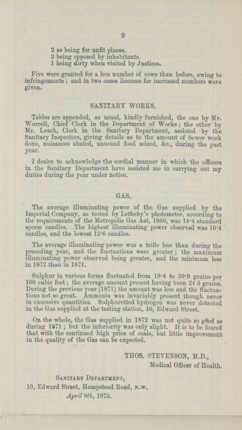 9 2 as being for unfit places. 2 being opposed by inhabitants. 1 being dirty when visited by Justices. Five were granted for a less number of cows than before, owing to infringements; and in two cases licenses for increased numbers were given. SANITARY WORKS. Tables are appended, as usual, kindly furnished, the one by Mr. Worrell, Chief Clerk in the Department of Works; the other by Mr. Leach, Clerk in the Sanitary Department, assisted by the Sanitary Inspectors, giving details as to the amount of Sewer work done, nuisances abated, unsound food seized, &c., during the past year. I desire to acknowledge the cordial manner in which the officers in the Sanitary Department have assisted me in carrying out my duties during the year under notice. GAS. The average illuminating power of the Gas supplied by the Imperial Company, as tested by Letheby's photometer, according to the requirements of the Metropolis Gas Act, 1860, was 14.4 standard sperm candles. The highest illuminating power observed was 16.4 candles, and the lowest 12.6 candles. The average illuminating power was a trifle less than during the preceding year, and the fluctuations were greater; the maximum illuminating power observed being greater, and the minimum less in 1872 than in 1871. Sulphur in various forms fluctuated from 18.4 to 39.9 grains per 100 cubic feet; the average amount present having been 24.5 grams. During the previous year (1871) the amount was less and the fluctua tions not so great. Ammonia was invariably present though never in excessive quantities. Sulphuretted hydrogen was never detected in the Gas supplied at the testing station, 10, Edward Street. On the whole, the Gas supplied in 1872 was not quite so good as during 1871; but the inferiority was only slight. It is to be feared that with the continued high price of coals, but little improvement in the quality of the Gas can be expected. THOS. STEVENSON, M.D., Medical Officer of Health. Sanitary Department, 10, Edward Street, Hampstead Road, n.w. April 9th, 1873.
