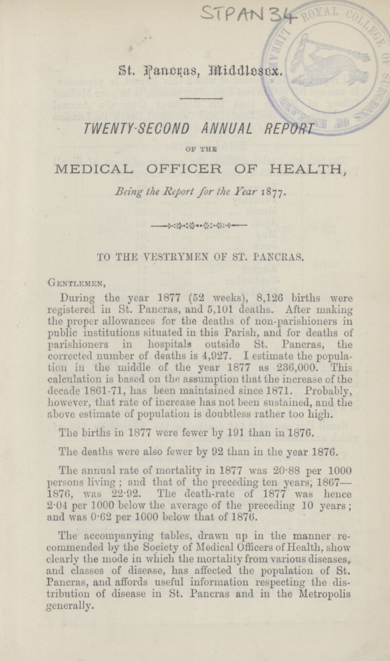 STPAN 34 St. Pancras, Middlesex. TWENTY-SECOND ANNUAL REPORT of the MEDICAL OFFICER OF HEALTH, Being the Report for the Year 1877. TO THE VESTRYMEN OF ST. PANCRAS. Gentlemen, During the year 1877 (52 weeks), 8,126 births were registered in St. Pancras, and 5,101 deaths. After making the proper allowances for the deaths of non-parishioners in public institutions situated in this Parish, and for deaths of parishioners in hospitals outside St. Pancras, the corrected number of deaths is 4,927. I estimate the popula tion in the middle of the year 1877 as 236,000. This calculation is based on the assumption that the increase of the decade 18G1-71, has been maintained since 1871. Probably, however, that rate of increase has not been sustained, and the above estimate of population is doubtless rather too high. The births in 1877 were fewer by 191 than in 1876. The deaths were also fewer by 92 than in the year 1876. The annual rate of mortality in 1877 was 20.88 per 1000 persons living; and that of the preceding ten years, 1867— 1876, was 22.92. The death-rate of 1877 was hence 2.04 per 1000 below the average of the preceding 10 years; and was 0.62 per 1000 below that of 1876. The accompanying tables, drawn up in the manner re commended by the Society of Medical Officers of Health, show clearly the mode in which the mortality from various diseases, and classes of disease, has affected the population of St. Pancras, and affords useful information respecting the dis tribution of disease in St. Pancras and in the Metropolis generally.