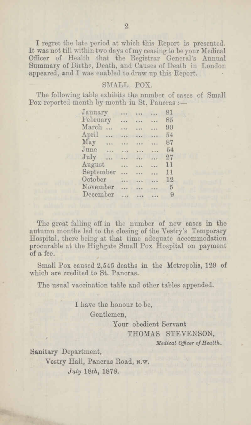 2 I regret the late period at which this Report is presented. It was not till within two days of my ceasing to be your Medical Officer of Health that the Registrar General's Annual Summary of Births, Death, and Causes of Death in London appeared, and I was enabled to draw up this Report. SMALL POX. The following table exhibits the number of cases of Small Pox reported month by month in St. Pancras:— January 81 February 85 March 90 April 54 May 87 June 54 July 27 August 11 September 11 October 12 November 5 December 9 The great falling off in the number of new cases in the autumn months led to the closing of the Vestry's Temporary Hospital, there being at that time adequate accommodation procurable at the Highgate Small Pox Hospital on payment of a fee. Small Pox caused 2,516 deaths in the Metropolis, 129 of which are credited to St. Pancras. The usual vaccination table and other tables appended. I have the honour to be, Gentlemen, Your obedient Servant THOMAS STEVENSON, Medical Officer of Health. Sanitary Department, Vestry Hall, Pancras Road, n.w. July 18 th, 1878.