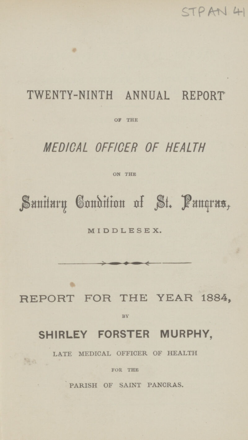 STPAN 41 TWENTY-NINTH ANNUAL REPORT of the MEDICAL OFFICER OF HEALTH on the Sanitary condition of St. Pangras, MIDDLESEX. REPORT FOR THE YEAR 1884, by SHIRLEY FORSTER MURPHY, LATE MEDICAL OFFICER OF HEALTH FOR the PARISH OF SAINT PANCRAS.
