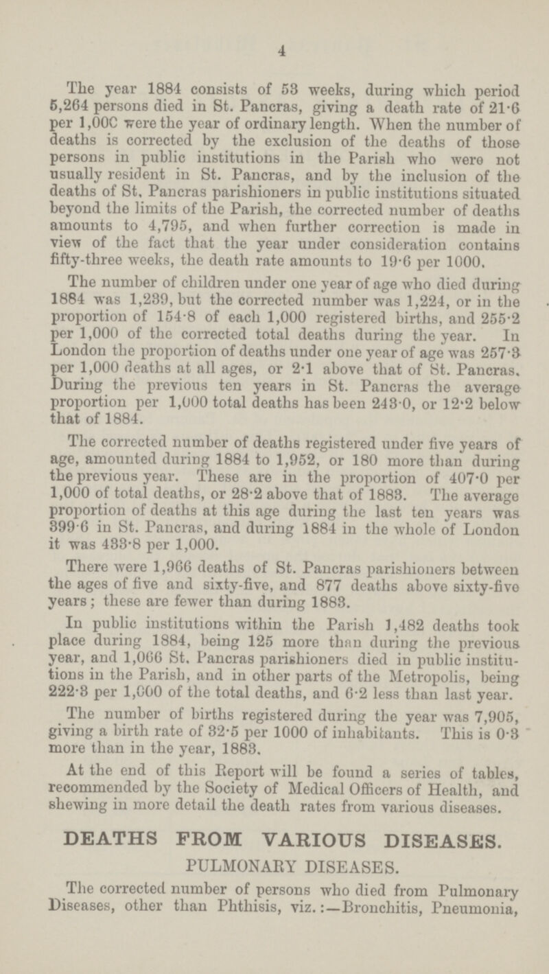 4 The year 1884 consists of 53 weeks, during which period 6,264 persons died in St. Pancras, giving a death rate of 21.6 per 1,00C were the year of ordinary length. When the number of deaths is corrected by the exclusion of the deaths of those persons in public institutions in the Parish who were not usually resident in St. Pancras, and by the inclusion of the deaths of St, Pancras parishioners in public institutions situated beyond the limits of the Parish, the corrected number of deaths amounts to 4,795, and when further correction is made in view of the fact that the year under consideration contains fifty-three weeks, the death rate amounts to 19.6 per 1000. The number of children under one year of age who died during 1884 was 1,239, but the corrected number was 1,224, or in the proportion of 154.8 of each 1,000 registered births, and 255.2 per 1,000 of the corrected total deaths during the year. In London the proportion of deaths under one year of age was 257.3 per 1,000 deaths at all ages, or 2.1 above that of St. Pancras. During the previous ten years in St. Pancras the average proportion per 1,000 total deaths has been 243.0, or 12.2 below that of 1884. The corrected number of deaths registered under five years of age, amounted during 1884 to 1,952, or 180 more than during the previous year. These are in the proportion of 407.0 per 1,000 of total deaths, or 28,2 above that of 1883. The average proportion of deaths at this age during the last ten years was 399 6 in St. Pancras, and during 1884 in the whole of London it was 433,8 per 1,000. There were 1,966 deaths of St. Pancras parishioners between the ages of five and sixty-five, and 877 deaths above sixty-five years ; these are fewer than during 1883. In public institutions within the Parish 1,482 deaths took place during 1884, being 125 more than during the previous year, and 1,066 St. Pancras parishioners died in public institu tions in the Parish, and in other parts of the Metropolis, being 222,3 per 1,000 of the total deaths, and 6,2 less than last year. The number of births registered during the year was 7,905, giving a birth rate of 32,5 per 1000 of inhabitants. This is 0,3 more than in the year, 1883. At the end of this Report will be found a series of tables, recommended by the Society of Medical Officers of Health, and shewing in more detail the death rates from various diseases. DEATHS FROM VARIOUS DISEASES. PULMONARY DISEASES. The corrected number of persons who died from Pulmonary Diseases, other than Phthisis, viz.Bronchitis, Pneumonia,