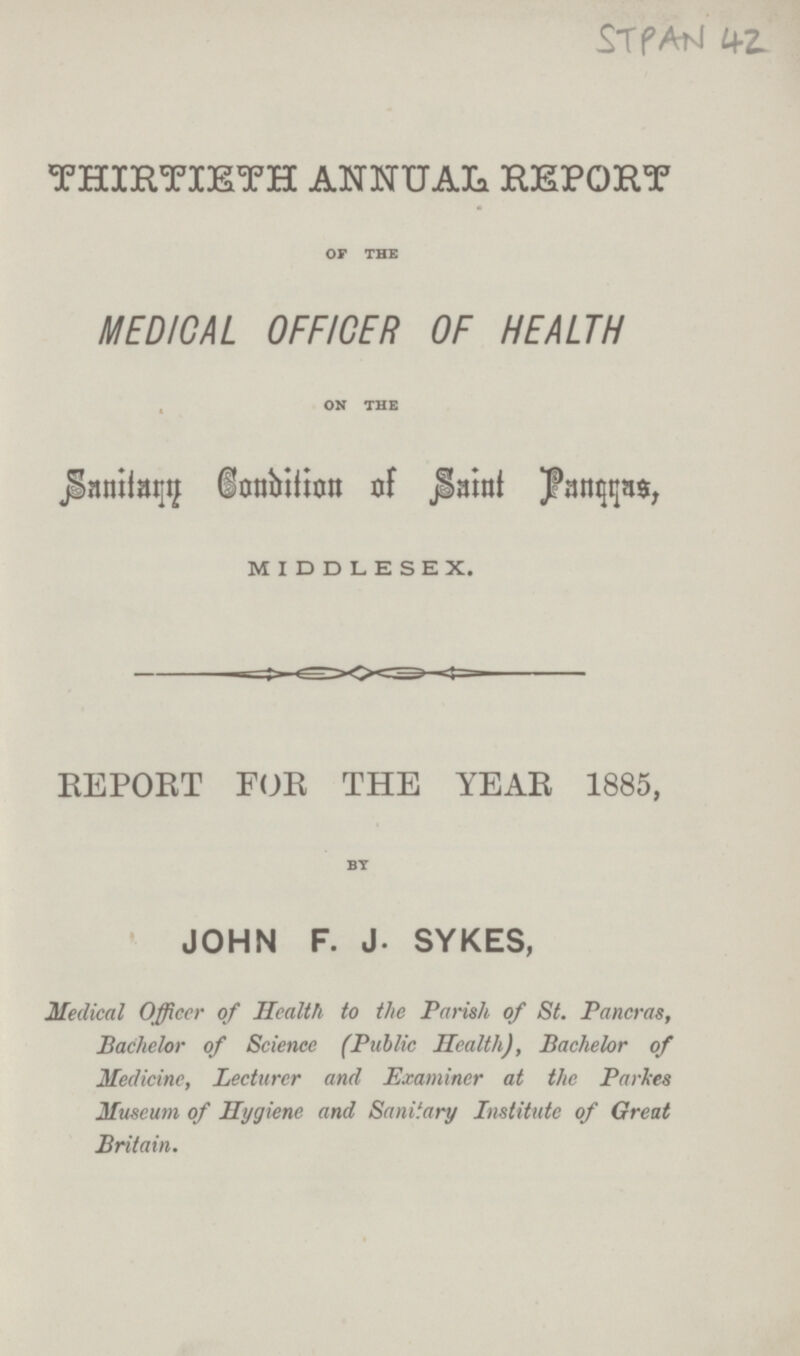 STAPN 42 THIRTIETH ANNUAL REPORT OF THE MEDICAL OFFICER OF HEALTH ON THE Sanitry Condition of Saint Pancras, MIDDLESEX. REPORT FOR THE YEAR 1885, BY JOHN F. J. SYKES, Medical Officer of Health to the Parish of St. Pancras, Bachelor of Science (Public Health), Bachelor of Medicine, Lecturer and Examiner at the Parses Museum of Hygiene and Sanitary Institute of Great Britain.